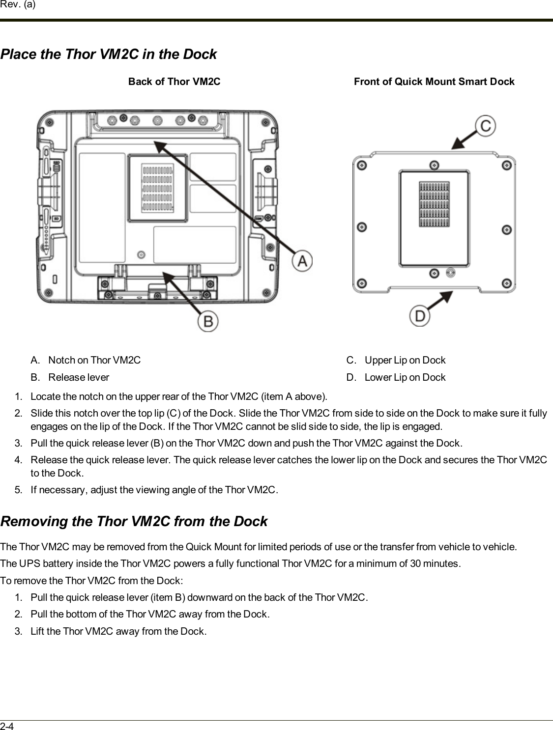 Rev. (a)Place the Thor VM2C in the DockBack of Thor VM2C Front of Quick Mount Smart DockA. Notch on Thor VM2CB. Release leverC. Upper Lip on DockD. Lower Lip on Dock1. Locate the notch on the upper rear of the Thor VM2C (item A above).2. Slide this notch over the top lip (C)of the Dock. Slide the Thor VM2C from side to side on the Dock to make sure it fullyengages on the lip of the Dock. If the Thor VM2C cannot be slid side to side, the lip is engaged.3. Pull the quick release lever (B) on the Thor VM2C down and push the Thor VM2C against the Dock.4. Release the quick release lever. The quick release lever catches the lower lip on the Dock and secures the Thor VM2Cto the Dock.5. If necessary, adjust the viewing angle of the Thor VM2C.Removing the Thor VM2C from the DockThe Thor VM2C may be removed from the Quick Mount for limited periods of use or the transfer from vehicle to vehicle.The UPS battery inside the Thor VM2C powers a fully functional Thor VM2C for a minimum of 30 minutes.To remove the Thor VM2C from the Dock:1. Pull the quick release lever (item B) downward on the back of the Thor VM2C.2. Pull the bottom of the Thor VM2C away from the Dock.3. Lift the Thor VM2C away from the Dock.2-4