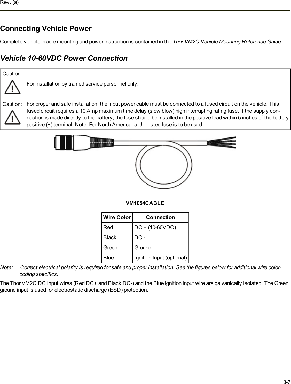 Rev. (a)Connecting Vehicle PowerComplete vehicle cradle mounting and power instruction is contained in the Thor VM2C Vehicle Mounting Reference Guide.Vehicle 10-60VDC Power ConnectionCaution:For installation by trained service personnel only.Caution: For proper and safe installation, the input power cable must be connected to a fused circuit on the vehicle. Thisfused circuit requires a 10 Amp maximum time delay (slow blow) high interrupting rating fuse. If the supply con-nection is made directly to the battery, the fuse should be installed in the positive lead within 5 inches of the batterypositive (+) terminal. Note: For North America, a UL Listed fuse is to be used.VM1054CABLEWire Color ConnectionRed DC + (10-60VDC)Black DC -Green GroundBlue Ignition Input (optional)Note: Correct electrical polarity is required for safe and proper installation. See the figures below for additional wire color-coding specifics.The Thor VM2C DC input wires (Red DC+ and Black DC-) and the Blue ignition input wire are galvanically isolated. The Greenground input is used for electrostatic discharge (ESD) protection.3-7