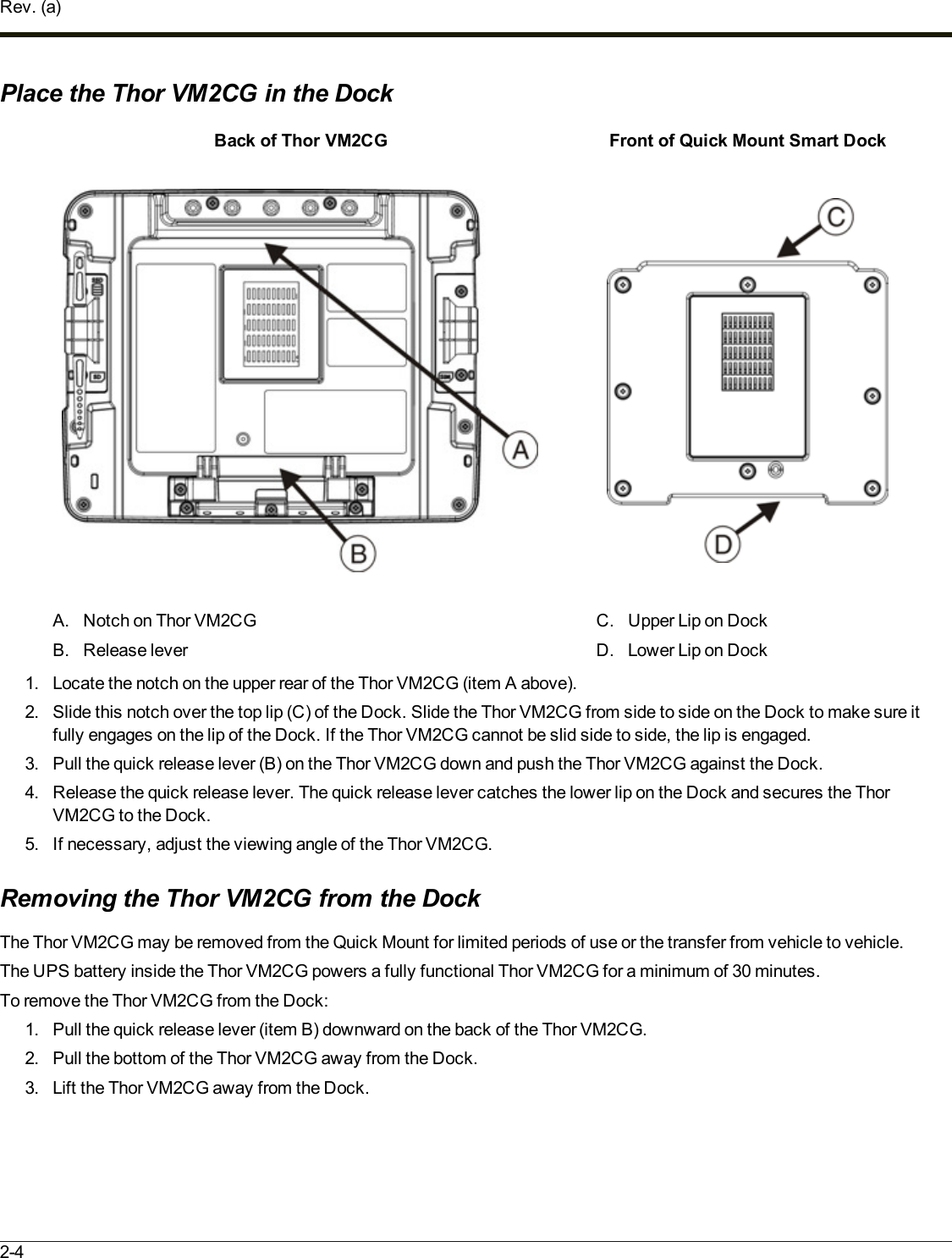 Rev. (a)Place the Thor VM2CG in the DockBack of Thor VM2CG Front of Quick Mount Smart DockA. Notch on Thor VM2CGB. Release leverC. Upper Lip on DockD. Lower Lip on Dock1. Locate the notch on the upper rear of the Thor VM2CG (item A above).2. Slide this notch over the top lip (C)of the Dock. Slide the Thor VM2CG from side to side on the Dock to make sure itfully engages on the lip of the Dock. If the Thor VM2CG cannot be slid side to side, the lip is engaged.3. Pull the quick release lever (B) on the Thor VM2CG down and push the Thor VM2CG against the Dock.4. Release the quick release lever. The quick release lever catches the lower lip on the Dock and secures the ThorVM2CG to the Dock.5. If necessary, adjust the viewing angle of the Thor VM2CG.Removing the Thor VM2CG from the DockThe Thor VM2CG may be removed from the Quick Mount for limited periods of use or the transfer from vehicle to vehicle.The UPS battery inside the Thor VM2CG powers a fully functional Thor VM2CG for a minimum of 30 minutes.To remove the Thor VM2CG from the Dock:1. Pull the quick release lever (item B) downward on the back of the Thor VM2CG.2. Pull the bottom of the Thor VM2CG away from the Dock.3. Lift the Thor VM2CG away from the Dock.2-4