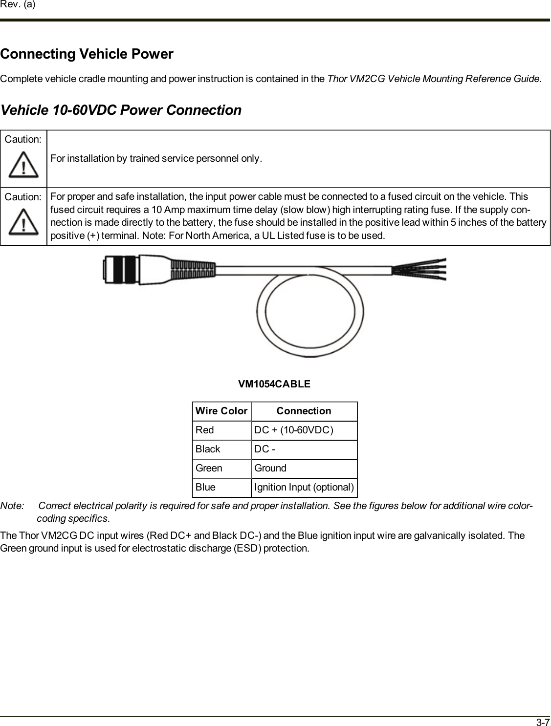 Rev. (a)Connecting Vehicle PowerComplete vehicle cradle mounting and power instruction is contained in the Thor VM2CG Vehicle Mounting Reference Guide.Vehicle 10-60VDC Power ConnectionCaution:For installation by trained service personnel only.Caution: For proper and safe installation, the input power cable must be connected to a fused circuit on the vehicle. Thisfused circuit requires a 10 Amp maximum time delay (slow blow) high interrupting rating fuse. If the supply con-nection is made directly to the battery, the fuse should be installed in the positive lead within 5 inches of the batterypositive (+) terminal. Note: For North America, a UL Listed fuse is to be used.VM1054CABLEWire Color ConnectionRed DC + (10-60VDC)Black DC -Green GroundBlue Ignition Input (optional)Note: Correct electrical polarity is required for safe and proper installation. See the figures below for additional wire color-coding specifics.The Thor VM2CG DC input wires (Red DC+ and Black DC-) and the Blue ignition input wire are galvanically isolated. TheGreen ground input is used for electrostatic discharge (ESD) protection.3-7