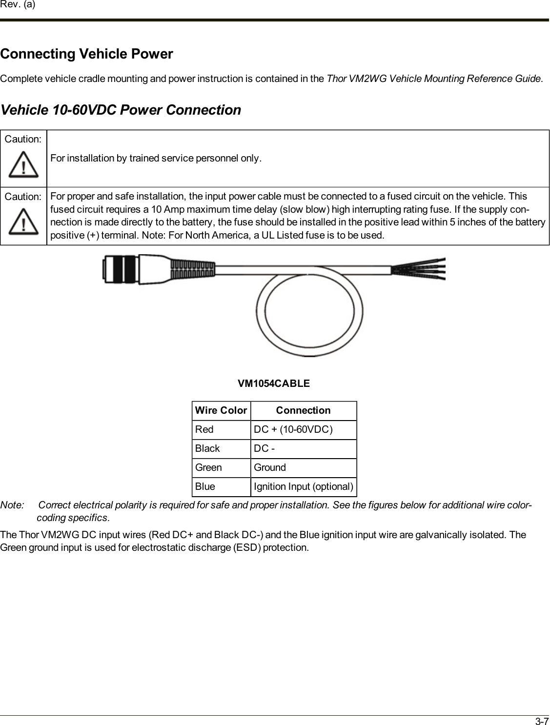 Rev. (a)Connecting Vehicle PowerComplete vehicle cradle mounting and power instruction is contained in the Thor VM2WG Vehicle Mounting Reference Guide.Vehicle 10-60VDC Power ConnectionCaution:For installation by trained service personnel only.Caution: For proper and safe installation, the input power cable must be connected to a fused circuit on the vehicle. Thisfused circuit requires a 10 Amp maximum time delay (slow blow) high interrupting rating fuse. If the supply con-nection is made directly to the battery, the fuse should be installed in the positive lead within 5 inches of the batterypositive (+) terminal. Note: For North America, a UL Listed fuse is to be used.VM1054CABLEWire Color ConnectionRed DC + (10-60VDC)Black DC -Green GroundBlue Ignition Input (optional)Note: Correct electrical polarity is required for safe and proper installation. See the figures below for additional wire color-coding specifics.The Thor VM2WG DC input wires (Red DC+ and Black DC-) and the Blue ignition input wire are galvanically isolated. TheGreen ground input is used for electrostatic discharge (ESD) protection.3-7