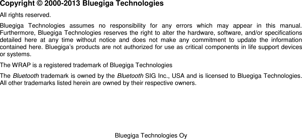   Bluegiga Technologies Oy                         Copyright © 2000-2013 Bluegiga Technologies All rights reserved.  Bluegiga  Technologies  assumes  no  responsibility  for  any  errors  which  may  appear  in  this  manual.  Furthermore, Bluegiga Technologies reserves the right to alter the hardware, software, and/or specifications detailed  here  at  any  time  without  notice  and  does  not  make  any  commitment  to  update  the  information contained here. Bluegiga’s products are not authorized for use as critical components in life support devices or systems. The WRAP is a registered trademark of Bluegiga Technologies The Bluetooth trademark is owned by the Bluetooth SIG Inc., USA and is licensed to Bluegiga Technologies. All other trademarks listed herein are owned by their respective owners. 