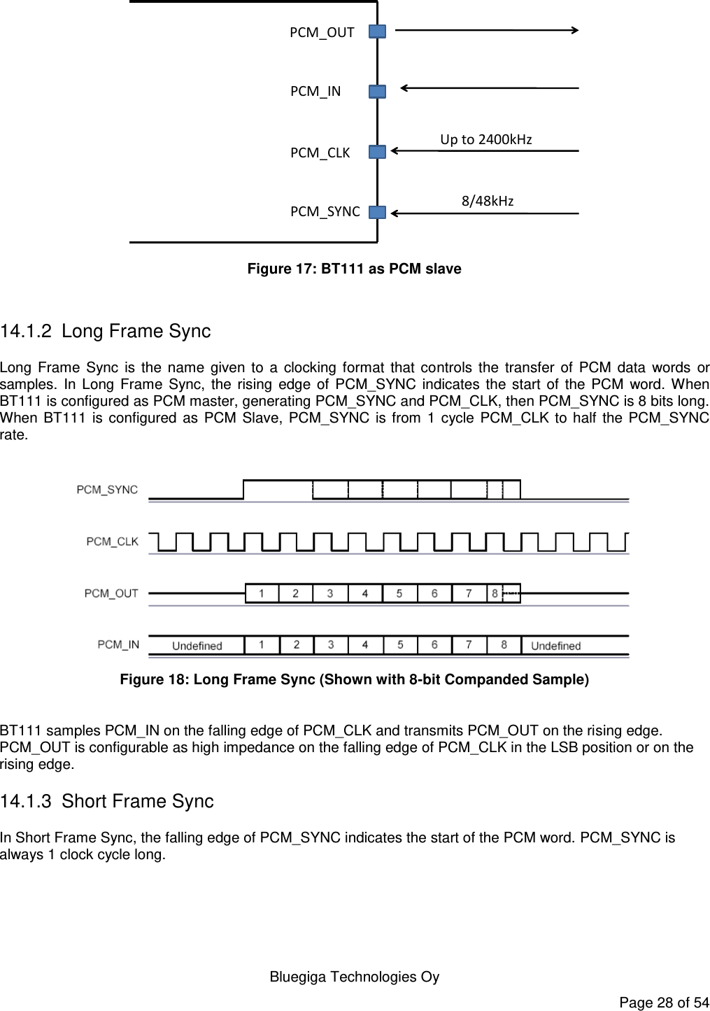    Bluegiga Technologies Oy Page 28 of 54 PCM_OUTPCM_INPCM_CLKPCM_SYNCUp to 2400kHz8/48kHz Figure 17: BT111 as PCM slave  14.1.2  Long Frame Sync Long  Frame  Sync  is  the  name  given  to  a  clocking  format  that  controls  the  transfer  of  PCM  data  words  or samples.  In  Long  Frame  Sync,  the  rising  edge  of  PCM_SYNC  indicates  the  start  of  the  PCM  word.  When BT111 is configured as PCM master, generating PCM_SYNC and PCM_CLK, then PCM_SYNC is 8 bits long. When  BT111 is  configured  as  PCM  Slave,  PCM_SYNC  is  from  1  cycle  PCM_CLK  to  half  the  PCM_SYNC rate.   Figure 18: Long Frame Sync (Shown with 8-bit Companded Sample)  BT111 samples PCM_IN on the falling edge of PCM_CLK and transmits PCM_OUT on the rising edge. PCM_OUT is configurable as high impedance on the falling edge of PCM_CLK in the LSB position or on the rising edge. 14.1.3 Short Frame Sync In Short Frame Sync, the falling edge of PCM_SYNC indicates the start of the PCM word. PCM_SYNC is always 1 clock cycle long.  