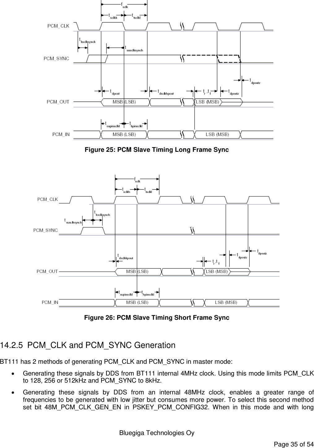    Bluegiga Technologies Oy Page 35 of 54  Figure 25: PCM Slave Timing Long Frame Sync   Figure 26: PCM Slave Timing Short Frame Sync  14.2.5  PCM_CLK and PCM_SYNC Generation BT111 has 2 methods of generating PCM_CLK and PCM_SYNC in master mode:   Generating these signals by DDS from BT111 internal 4MHz clock. Using this mode limits PCM_CLK to 128, 256 or 512kHz and PCM_SYNC to 8kHz.   Generating  these  signals  by  DDS  from  an  internal  48MHz  clock,  enables  a  greater  range  of frequencies to be generated with low jitter but consumes more power. To select this second method set  bit  48M_PCM_CLK_GEN_EN  in  PSKEY_PCM_CONFIG32.  When  in  this  mode  and  with  long 