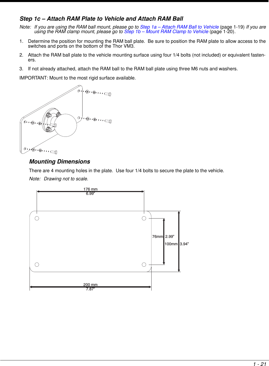 1 - 21Step 1c – Attach RAM Plate to Vehicle and Attach RAM BallNote: If you are using the RAM ball mount, please go to Step 1a – Attach RAM Ball to Vehicle (page 1-19) If you are using the RAM clamp mount, please go to Step 1b – Mount RAM Clamp to Vehicle (page 1-20).1. Determine the position for mounting the RAM ball plate.  Be sure to position the RAM plate to allow access to the switches and ports on the bottom of the Thor VM3.2. Attach the RAM ball plate to the vehicle mounting surface using four 1/4 bolts (not included) or equivalent fasten-ers.3. If not already attached, attach the RAM ball to the RAM ball plate using three M6 nuts and washers.IMPORTANT: Mount to the most rigid surface available.Mounting DimensionsThere are 4 mounting holes in the plate.  Use four 1/4 bolts to secure the plate to the vehicle.Note: Drawing not to scale.176 mm6.99”200 mm7.87”76mm 2.99”100mm 3.94”