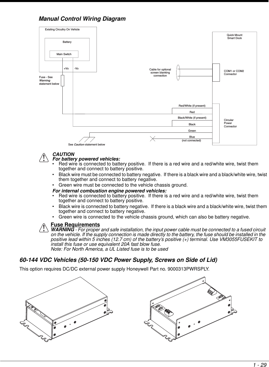 1 - 29Manual Control Wiring Diagram60-144 VDC Vehicles (50-150 VDC Power Supply, Screws on Side of Lid)This option requires DC/DC external power supply Honeywell Part no. 9000313PWRSPLY.CAUTIONFor battery powered vehicles:• Red wire is connected to battery positive.  If there is a red wire and a red/white wire, twist them together and connect to battery positive.• Black wire must be connected to battery negative.  If there is a black wire and a black/white wire, twist them together and connect to battery negative.• Green wire must be connected to the vehicle chassis ground.For internal combustion engine powered vehicles:• Red wire is connected to battery positive.  If there is a red wire and a red/white wire, twist them together and connect to battery positive.• Black wire is connected to battery negative.  If there is a black wire and a black/white wire, twist them together and connect to battery negative.• Green wire is connected to the vehicle chassis ground, which can also be battery negative.Fuse RequirementsWARNING - For proper and safe installation, the input power cable must be connected to a fused circuit on the vehicle. If the supply connection is made directly to the battery, the fuse should be installed in the positive lead within 5 inches (12.7 cm) of the battery’s positive (+) terminal. Use VM3055FUSEKIT to install this fuse or use equivalent 20A fast blow fuse.Note: For North America, a UL Listed fuse is to be usedQuick MountSmart DockCircularPowerConnectorCOM1 or COM2ConnectorExisting Circuitry On VehicleBatteryMain Switch-Vo+Vo Cable for optionalscreen blankingconnectionSee Caution statement belowFuse - SeeWarning statement below (not connected)RedBlackGreenBlueRed/White (if present)Black/White (if present)!!