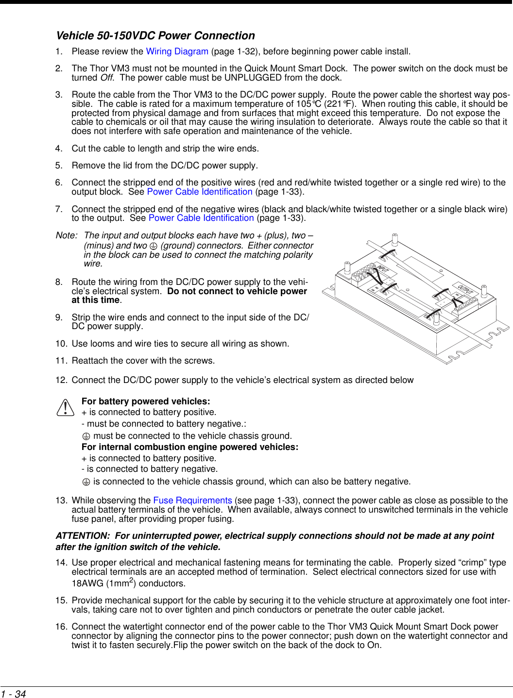 1 - 34Vehicle 50-150VDC Power Connection1. Please review the Wiring Diagram (page 1-32), before beginning power cable install.  2. The Thor VM3 must not be mounted in the Quick Mount Smart Dock.  The power switch on the dock must be turned Off.  The power cable must be UNPLUGGED from the dock.3. Route the cable from the Thor VM3 to the DC/DC power supply.  Route the power cable the shortest way pos-sible.  The cable is rated for a maximum temperature of 105°C (221°F).  When routing this cable, it should be protected from physical damage and from surfaces that might exceed this temperature.  Do not expose the cable to chemicals or oil that may cause the wiring insulation to deteriorate.  Always route the cable so that it does not interfere with safe operation and maintenance of the vehicle.4. Cut the cable to length and strip the wire ends.5. Remove the lid from the DC/DC power supply.6. Connect the stripped end of the positive wires (red and red/white twisted together or a single red wire) to the output block.  See Power Cable Identification (page 1-33).7. Connect the stripped end of the negative wires (black and black/white twisted together or a single black wire) to the output.  See Power Cable Identification (page 1-33).Note: The input and output blocks each have two + (plus), two – (minus) and two   (ground) connectors.  Either connector in the block can be used to connect the matching polarity wire.8. Route the wiring from the DC/DC power supply to the vehi-cle’s electrical system.  Do not connect to vehicle power at this time.9. Strip the wire ends and connect to the input side of the DC/DC power supply.10. Use looms and wire ties to secure all wiring as shown. 11. Reattach the cover with the screws.12. Connect the DC/DC power supply to the vehicle’s electrical system as directed below13. While observing the Fuse Requirements (see page 1-33), connect the power cable as close as possible to the actual battery terminals of the vehicle.  When available, always connect to unswitched terminals in the vehicle fuse panel, after providing proper fusing.ATTENTION:  For uninterrupted power, electrical supply connections should not be made at any point after the ignition switch of the vehicle.14. Use proper electrical and mechanical fastening means for terminating the cable.  Properly sized “crimp” type electrical terminals are an accepted method of termination.  Select electrical connectors sized for use with 18AWG (1mm2) conductors.15. Provide mechanical support for the cable by securing it to the vehicle structure at approximately one foot inter-vals, taking care not to over tighten and pinch conductors or penetrate the outer cable jacket.16. Connect the watertight connector end of the power cable to the Thor VM3 Quick Mount Smart Dock power connector by aligning the connector pins to the power connector; push down on the watertight connector and twist it to fasten securely.Flip the power switch on the back of the dock to On.For battery powered vehicles:+ is connected to battery positive.- must be connected to battery negative.: must be connected to the vehicle chassis ground.For internal combustion engine powered vehicles:+ is connected to battery positive.- is connected to battery negative. is connected to the vehicle chassis ground, which can also be battery negative.!
