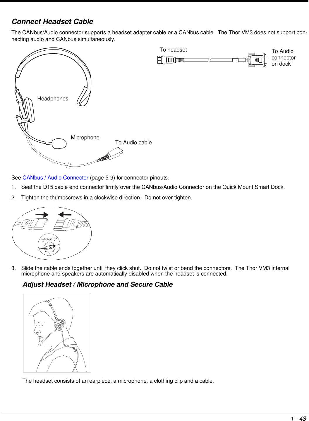 1 - 43Connect Headset CableThe CANbus/Audio connector supports a headset adapter cable or a CANbus cable.  The Thor VM3 does not support con-necting audio and CANbus simultaneously.See CANbus / Audio Connector (page 5-9) for connector pinouts.1. Seat the D15 cable end connector firmly over the CANbus/Audio Connector on the Quick Mount Smart Dock.2. Tighten the thumbscrews in a clockwise direction.  Do not over tighten.3. Slide the cable ends together until they click shut.  Do not twist or bend the connectors.  The Thor VM3 internal microphone and speakers are automatically disabled when the headset is connected.Adjust Headset / Microphone and Secure CableThe headset consists of an earpiece, a microphone, a clothing clip and a cable.HeadphonesMicrophone To Audio cableTo Audio connectoron dockTo headsetclick!