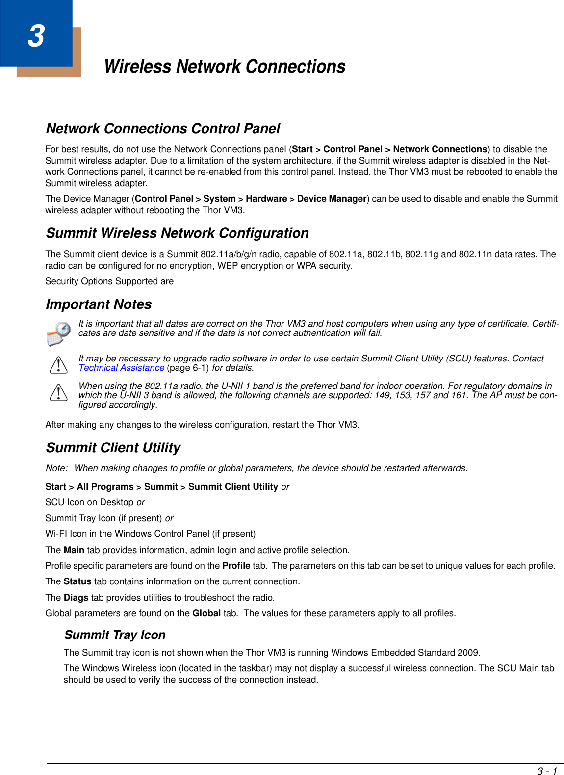 3 - 13Wireless Network ConnectionsNetwork Connections Control PanelFor best results, do not use the Network Connections panel (Start &gt; Control Panel &gt; Network Connections) to disable the Summit wireless adapter. Due to a limitation of the system architecture, if the Summit wireless adapter is disabled in the Net-work Connections panel, it cannot be re-enabled from this control panel. Instead, the Thor VM3 must be rebooted to enable the Summit wireless adapter.The Device Manager (Control Panel &gt; System &gt; Hardware &gt; Device Manager) can be used to disable and enable the Summit wireless adapter without rebooting the Thor VM3.Summit Wireless Network ConfigurationThe Summit client device is a Summit 802.11a/b/g/n radio, capable of 802.11a, 802.11b, 802.11g and 802.11n data rates. The radio can be configured for no encryption, WEP encryption or WPA security.Security Options Supported areImportant NotesAfter making any changes to the wireless configuration, restart the Thor VM3.Summit Client UtilityNote: When making changes to profile or global parameters, the device should be restarted afterwards.Start &gt; All Programs &gt; Summit &gt; Summit Client Utility or SCU Icon on Desktop orSummit Tray Icon (if present) orWi-FI Icon in the Windows Control Panel (if present)The Main tab provides information, admin login and active profile selection.Profile specific parameters are found on the Profile tab.  The parameters on this tab can be set to unique values for each profile.  The Status tab contains information on the current connection.The Diags tab provides utilities to troubleshoot the radio.Global parameters are found on the Global tab.  The values for these parameters apply to all profiles.Summit Tray IconThe Summit tray icon is not shown when the Thor VM3 is running Windows Embedded Standard 2009.The Windows Wireless icon (located in the taskbar) may not display a successful wireless connection. The SCU Main tab should be used to verify the success of the connection instead.It is important that all dates are correct on the Thor VM3 and host computers when using any type of certificate. Certifi-cates are date sensitive and if the date is not correct authentication will fail.It may be necessary to upgrade radio software in order to use certain Summit Client Utility (SCU) features. Contact Technical Assistance (page 6-1) for details.When using the 802.11a radio, the U-NII 1 band is the preferred band for indoor operation. For regulatory domains in which the U-NII 3 band is allowed, the following channels are supported: 149, 153, 157 and 161. The AP must be con-figured accordingly.!!