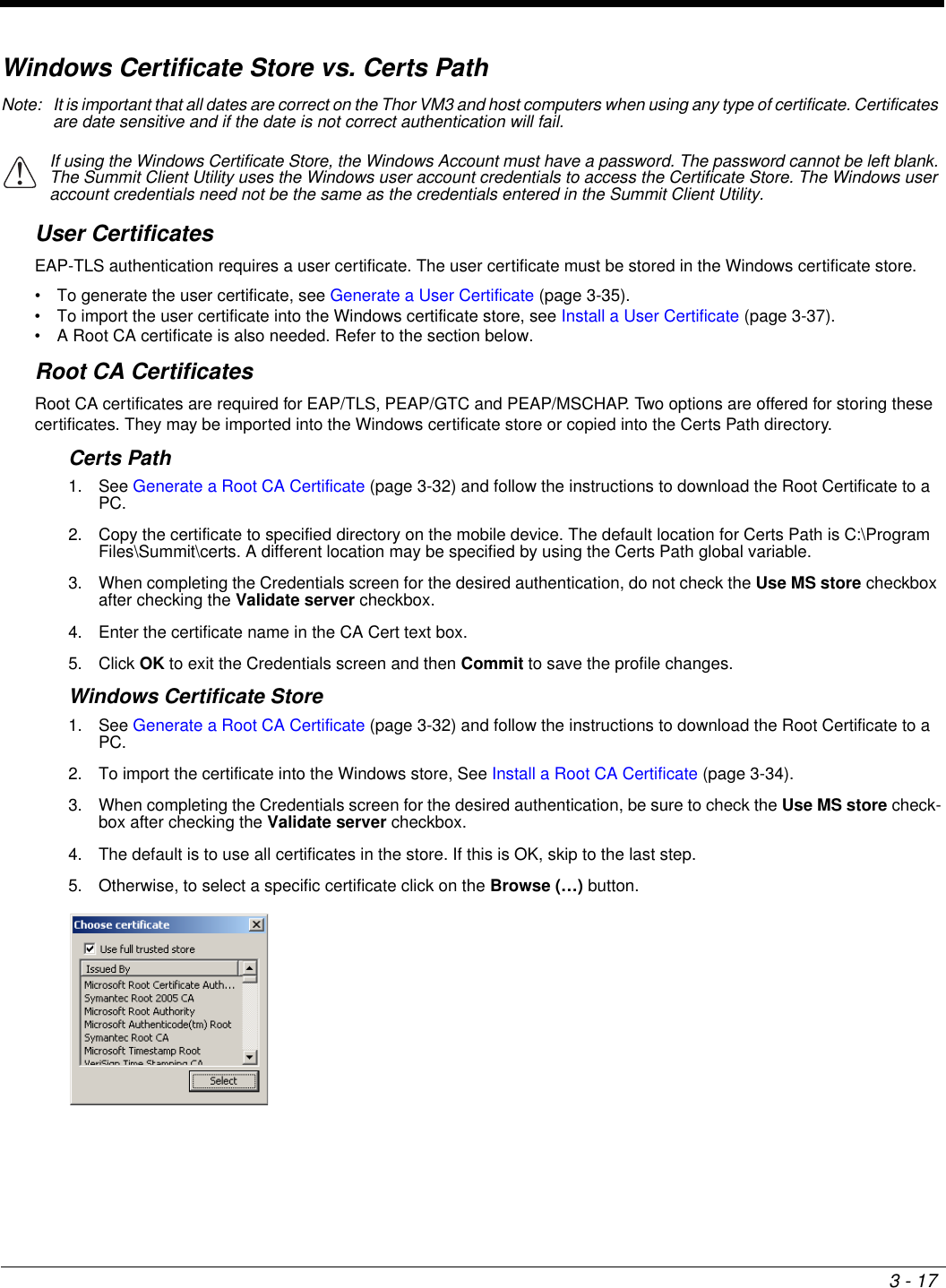 3 - 17Windows Certificate Store vs. Certs PathNote: It is important that all dates are correct on the Thor VM3 and host computers when using any type of certificate. Certificates are date sensitive and if the date is not correct authentication will fail.User CertificatesEAP-TLS authentication requires a user certificate. The user certificate must be stored in the Windows certificate store.• To generate the user certificate, see Generate a User Certificate (page 3-35).• To import the user certificate into the Windows certificate store, see Install a User Certificate (page 3-37).• A Root CA certificate is also needed. Refer to the section below.Root CA CertificatesRoot CA certificates are required for EAP/TLS, PEAP/GTC and PEAP/MSCHAP. Two options are offered for storing these certificates. They may be imported into the Windows certificate store or copied into the Certs Path directory.Certs Path1. See Generate a Root CA Certificate (page 3-32) and follow the instructions to download the Root Certificate to a PC.2. Copy the certificate to specified directory on the mobile device. The default location for Certs Path is C:\Program Files\Summit\certs. A different location may be specified by using the Certs Path global variable. 3. When completing the Credentials screen for the desired authentication, do not check the Use MS store checkbox after checking the Validate server checkbox.4. Enter the certificate name in the CA Cert text box.5. Click OK to exit the Credentials screen and then Commit to save the profile changes.Windows Certificate Store1. See Generate a Root CA Certificate (page 3-32) and follow the instructions to download the Root Certificate to a PC.2. To import the certificate into the Windows store, See Install a Root CA Certificate (page 3-34).3. When completing the Credentials screen for the desired authentication, be sure to check the Use MS store check-box after checking the Validate server checkbox.4. The default is to use all certificates in the store. If this is OK, skip to the last step.5. Otherwise, to select a specific certificate click on the Browse (…) button. If using the Windows Certificate Store, the Windows Account must have a password. The password cannot be left blank. The Summit Client Utility uses the Windows user account credentials to access the Certificate Store. The Windows user account credentials need not be the same as the credentials entered in the Summit Client Utility.!