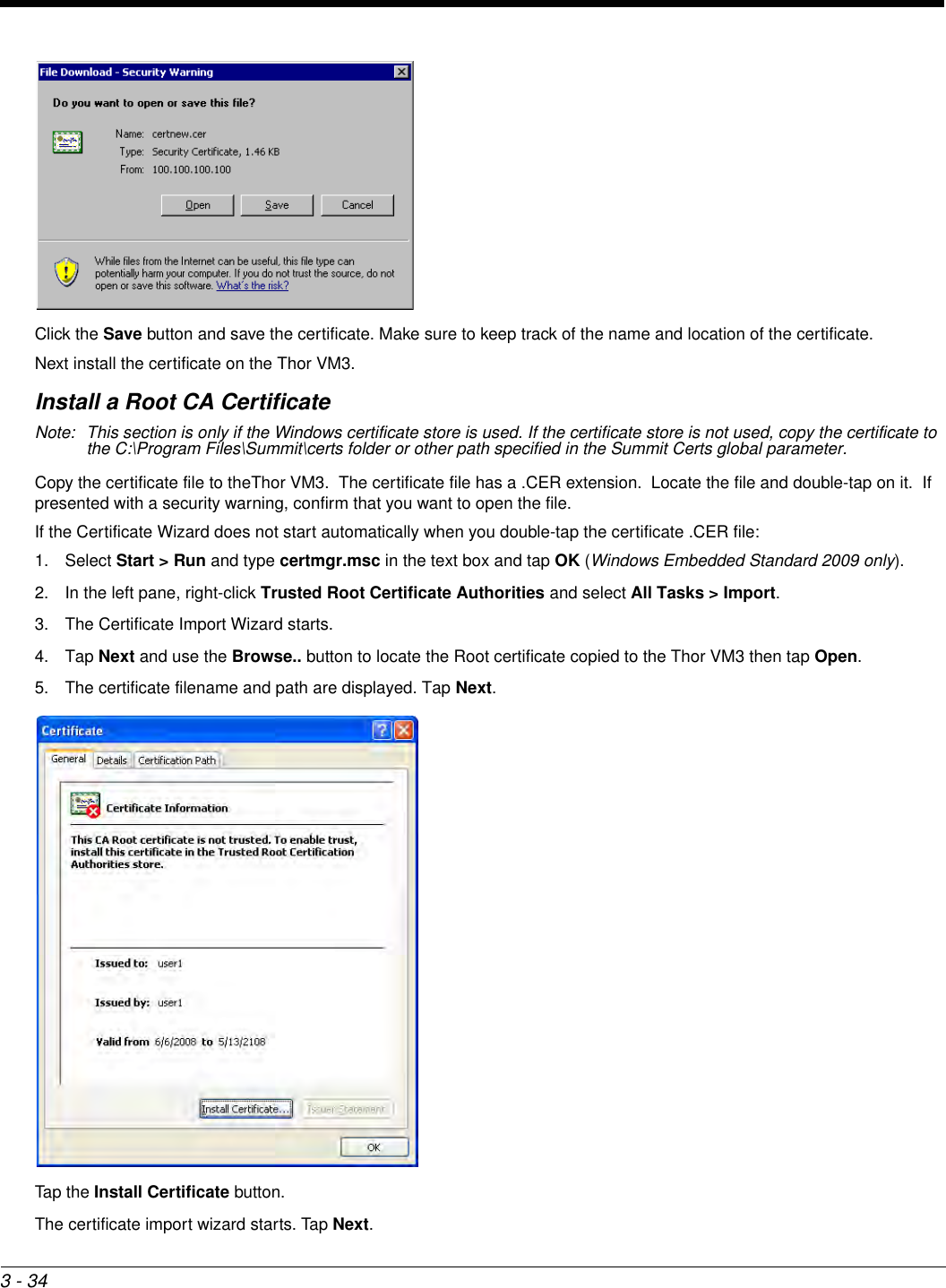 3 - 34Click the Save button and save the certificate. Make sure to keep track of the name and location of the certificate.Next install the certificate on the Thor VM3.Install a Root CA CertificateNote: This section is only if the Windows certificate store is used. If the certificate store is not used, copy the certificate to the C:\Program Files\Summit\certs folder or other path specified in the Summit Certs global parameter.Copy the certificate file to theThor VM3.  The certificate file has a .CER extension.  Locate the file and double-tap on it.  If presented with a security warning, confirm that you want to open the file.If the Certificate Wizard does not start automatically when you double-tap the certificate .CER file:1. Select Start &gt; Run and type certmgr.msc in the text box and tap OK (Windows Embedded Standard 2009 only).2. In the left pane, right-click Trusted Root Certificate Authorities and select All Tasks &gt; Import.3. The Certificate Import Wizard starts.4. Tap Next and use the Browse.. button to locate the Root certificate copied to the Thor VM3 then tap Open.5. The certificate filename and path are displayed. Tap Next.Tap the Install Certificate button.The certificate import wizard starts. Tap Next.