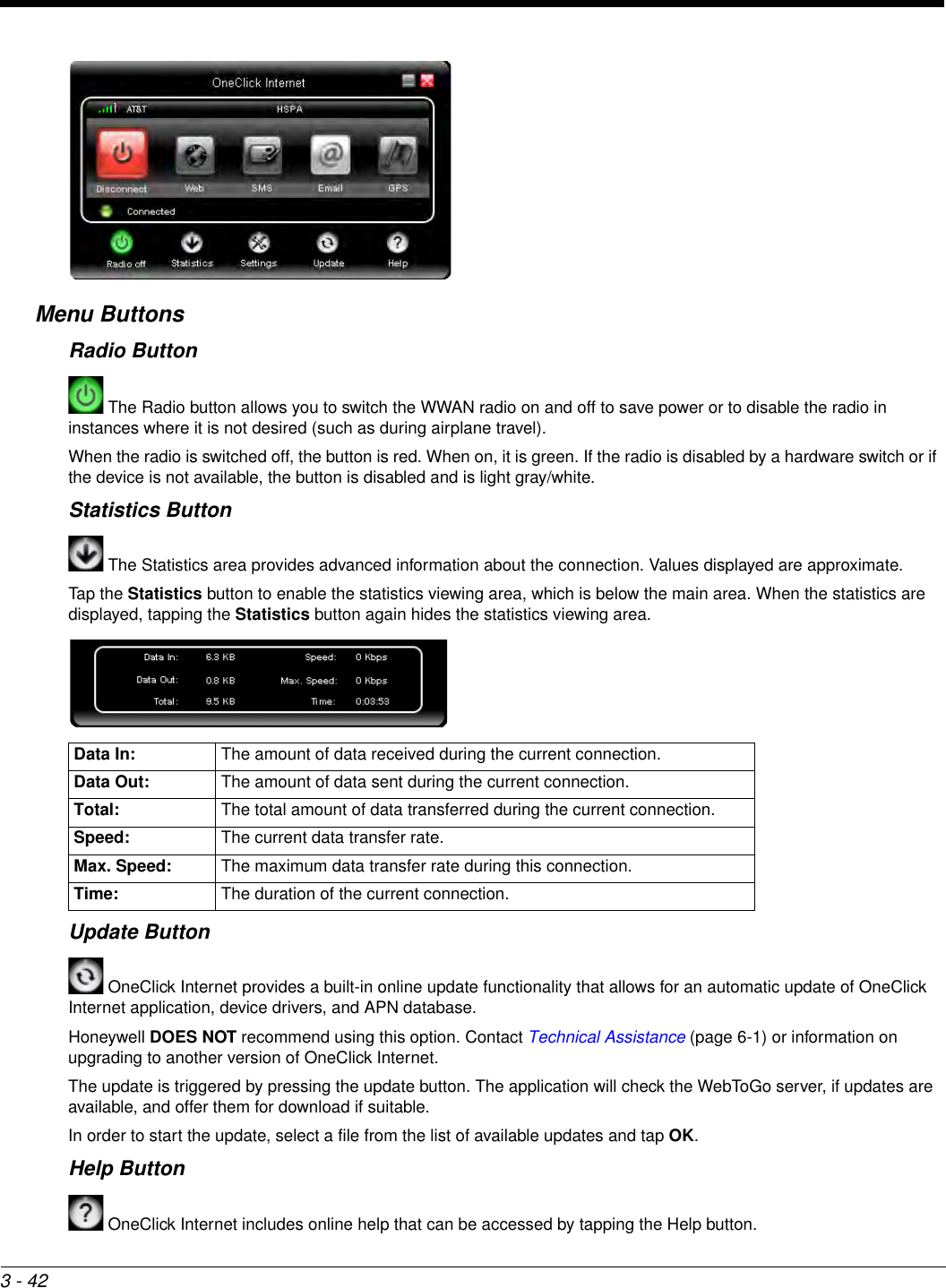 3 - 42Menu ButtonsRadio Button The Radio button allows you to switch the WWAN radio on and off to save power or to disable the radio in instances where it is not desired (such as during airplane travel).When the radio is switched off, the button is red. When on, it is green. If the radio is disabled by a hardware switch or if the device is not available, the button is disabled and is light gray/white.Statistics Button The Statistics area provides advanced information about the connection. Values displayed are approximate.Tap the Statistics button to enable the statistics viewing area, which is below the main area. When the statistics are displayed, tapping the Statistics button again hides the statistics viewing area.Update Button OneClick Internet provides a built-in online update functionality that allows for an automatic update of OneClick Internet application, device drivers, and APN database.Honeywell DOES NOT recommend using this option. Contact Technical Assistance (page 6-1) or information on upgrading to another version of OneClick Internet.The update is triggered by pressing the update button. The application will check the WebToGo server, if updates are available, and offer them for download if suitable.In order to start the update, select a file from the list of available updates and tap OK.Help Button OneClick Internet includes online help that can be accessed by tapping the Help button.Data In: The amount of data received during the current connection.Data Out: The amount of data sent during the current connection. Total: The total amount of data transferred during the current connection.Speed: The current data transfer rate.Max. Speed: The maximum data transfer rate during this connection.Time: The duration of the current connection.