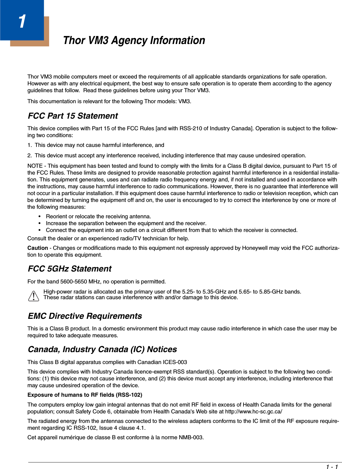 1 - 11Thor VM3 Agency InformationThor VM3 mobile computers meet or exceed the requirements of all applicable standards organizations for safe operation.  However as with any electrical equipment, the best way to ensure safe operation is to operate them according to the agency guidelines that follow.  Read these guidelines before using your Thor VM3.This documentation is relevant for the following Thor models: VM3.FCC Part 15 StatementThis device complies with Part 15 of the FCC Rules [and with RSS-210 of Industry Canada]. Operation is subject to the follow-ing two conditions:1. This device may not cause harmful interference, and2. This device must accept any interference received, including interference that may cause undesired operation.NOTE - This equipment has been tested and found to comply with the limits for a Class B digital device, pursuant to Part 15 of the FCC Rules. These limits are designed to provide reasonable protection against harmful interference in a residential installa-tion. This equipment generates, uses and can radiate radio frequency energy and, if not installed and used in accordance with the instructions, may cause harmful interference to radio communications. However, there is no guarantee that interference will not occur in a particular installation. If this equipment does cause harmful interference to radio or television reception, which can be determined by turning the equipment off and on, the user is encouraged to try to correct the interference by one or more of the following measures:• Reorient or relocate the receiving antenna.• Increase the separation between the equipment and the receiver.• Connect the equipment into an outlet on a circuit different from that to which the receiver is connected.Consult the dealer or an experienced radio/TV technician for help.Caution - Changes or modifications made to this equipment not expressly approved by Honeywell may void the FCC authoriza-tion to operate this equipment.FCC 5GHz StatementFor the band 5600-5650 MHz, no operation is permitted.EMC Directive RequirementsThis is a Class B product. In a domestic environment this product may cause radio interference in which case the user may be required to take adequate measures. Canada, Industry Canada (IC) NoticesThis Class B digital apparatus complies with Canadian ICES-003 This device complies with Industry Canada licence-exempt RSS standard(s). Operation is subject to the following two condi-tions: (1) this device may not cause interference, and (2) this device must accept any interference, including interference that may cause undesired operation of the device.Exposure of humans to RF fields (RSS-102)The computers employ low gain integral antennas that do not emit RF field in excess of Health Canada limits for the general population; consult Safety Code 6, obtainable from Health Canada&apos;s Web site at http://www.hc-sc.gc.ca/The radiated energy from the antennas connected to the wireless adapters conforms to the IC limit of the RF exposure require-ment regarding IC RSS-102, Issue 4 clause 4.1.Cet appareil numérique de classe B est conforme à la norme NMB-003.High-power radar is allocated as the primary user of the 5.25- to 5.35-GHz and 5.65- to 5.85-GHz bands. These radar stations can cause interference with and/or damage to this device.!