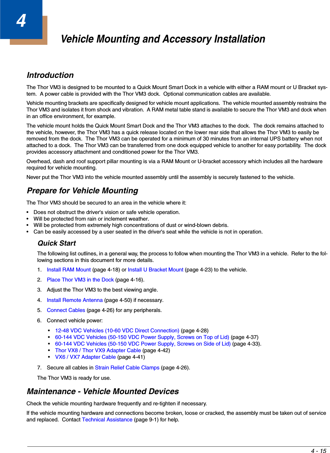 4 - 154Vehicle Mounting and Accessory InstallationIntroductionThe Thor VM3 is designed to be mounted to a Quick Mount Smart Dock in a vehicle with either a RAM mount or U Bracket sys-tem.  A power cable is provided with the Thor VM3 dock.  Optional communication cables are available.Vehicle mounting brackets are specifically designed for vehicle mount applications.  The vehicle mounted assembly restrains the Thor VM3 and isolates it from shock and vibration.  A RAM metal table stand is available to secure the Thor VM3 and dock when in an office environment, for example.The vehicle mount holds the Quick Mount Smart Dock and the Thor VM3 attaches to the dock.  The dock remains attached to the vehicle, however, the Thor VM3 has a quick release located on the lower rear side that allows the Thor VM3 to easily be removed from the dock.  The Thor VM3 can be operated for a minimum of 30 minutes from an internal UPS battery when not attached to a dock.  The Thor VM3 can be transferred from one dock equipped vehicle to another for easy portability.  The dock provides accessory attachment and conditioned power for the Thor VM3.Overhead, dash and roof support pillar mounting is via a RAM Mount or U-bracket accessory which includes all the hardware required for vehicle mounting.Never put the Thor VM3 into the vehicle mounted assembly until the assembly is securely fastened to the vehicle.Prepare for Vehicle Mounting The Thor VM3 should be secured to an area in the vehicle where it:• Does not obstruct the driver&apos;s vision or safe vehicle operation.• Will be protected from rain or inclement weather.• Will be protected from extremely high concentrations of dust or wind-blown debris.• Can be easily accessed by a user seated in the driver&apos;s seat while the vehicle is not in operation. Quick StartThe following list outlines, in a general way, the process to follow when mounting the Thor VM3 in a vehicle.  Refer to the fol-lowing sections in this document for more details.1. Install RAM Mount (page 4-18) or Install U Bracket Mount (page 4-23) to the vehicle.2. Place Thor VM3 in the Dock (page 4-16).3. Adjust the Thor VM3 to the best viewing angle.4. Install Remote Antenna (page 4-50) if necessary.5. Connect Cables (page 4-26) for any peripherals.6. Connect vehicle power:•12-48 VDC Vehicles (10-60 VDC Direct Connection) (page 4-28)•60-144 VDC Vehicles (50-150 VDC Power Supply, Screws on Top of Lid) (page 4-37)•60-144 VDC Vehicles (50-150 VDC Power Supply, Screws on Side of Lid) (page 4-33).•Thor VX8 / Thor VX9 Adapter Cable (page 4-42)•VX6 / VX7 Adapter Cable (page 4-41)7. Secure all cables in Strain Relief Cable Clamps (page 4-26).The Thor VM3 is ready for use.Maintenance - Vehicle Mounted DevicesCheck the vehicle mounting hardware frequently and re-tighten if necessary.If the vehicle mounting hardware and connections become broken, loose or cracked, the assembly must be taken out of service and replaced.  Contact Technical Assistance (page 9-1) for help.