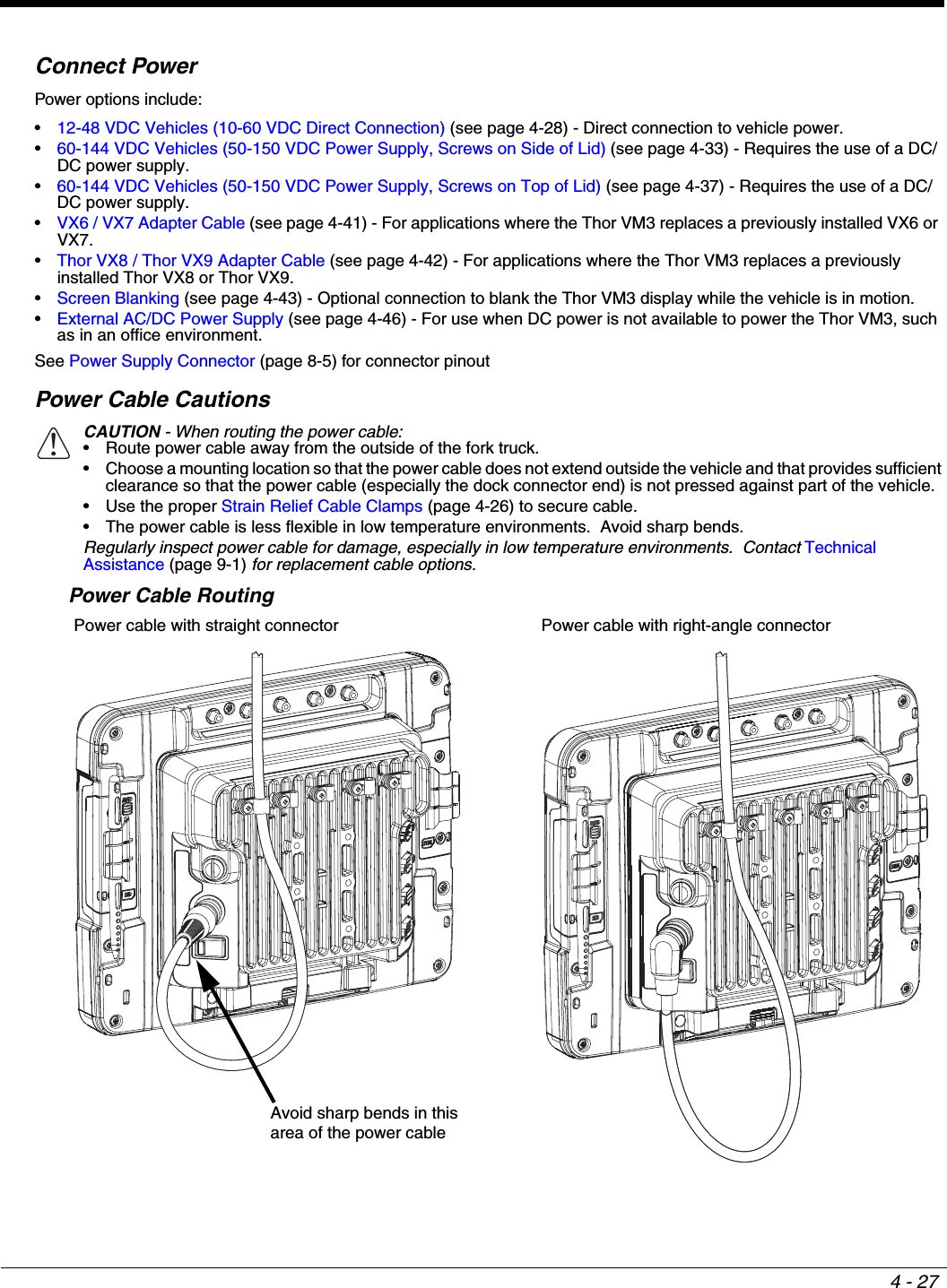 4 - 27Connect PowerPower options include:•12-48 VDC Vehicles (10-60 VDC Direct Connection) (see page 4-28) - Direct connection to vehicle power.•60-144 VDC Vehicles (50-150 VDC Power Supply, Screws on Side of Lid) (see page 4-33) - Requires the use of a DC/DC power supply.•60-144 VDC Vehicles (50-150 VDC Power Supply, Screws on Top of Lid) (see page 4-37) - Requires the use of a DC/DC power supply.•VX6 / VX7 Adapter Cable (see page 4-41) - For applications where the Thor VM3 replaces a previously installed VX6 or VX7.•Thor VX8 / Thor VX9 Adapter Cable (see page 4-42) - For applications where the Thor VM3 replaces a previously installed Thor VX8 or Thor VX9.•Screen Blanking (see page 4-43) - Optional connection to blank the Thor VM3 display while the vehicle is in motion.•External AC/DC Power Supply (see page 4-46) - For use when DC power is not available to power the Thor VM3, such as in an office environment.See Power Supply Connector (page 8-5) for connector pinoutPower Cable CautionsPower Cable Routing CAUTION - When routing the power cable:• Route power cable away from the outside of the fork truck.• Choose a mounting location so that the power cable does not extend outside the vehicle and that provides sufficient clearance so that the power cable (especially the dock connector end) is not pressed against part of the vehicle.• Use the proper Strain Relief Cable Clamps (page 4-26) to secure cable.• The power cable is less flexible in low temperature environments.  Avoid sharp bends.Regularly inspect power cable for damage, especially in low temperature environments.  Contact Technical Assistance (page 9-1) for replacement cable options.Power cable with straight connector Power cable with right-angle connector!Avoid sharp bends in thisarea of the power cable