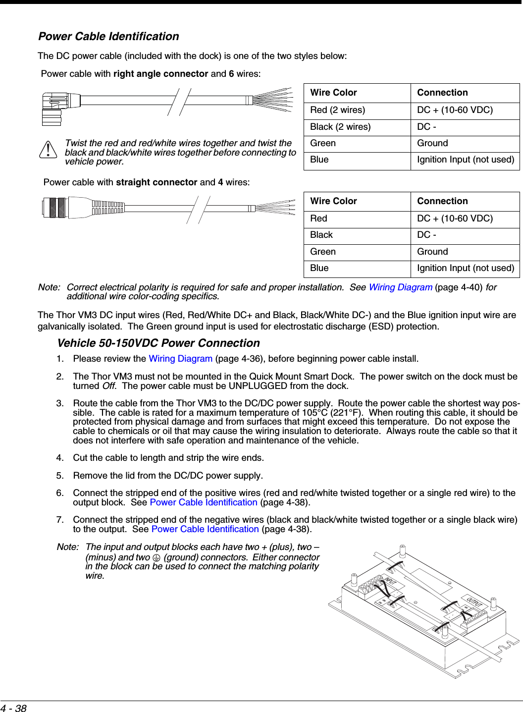 4 - 38Power Cable IdentificationThe DC power cable (included with the dock) is one of the two styles below:Note: Correct electrical polarity is required for safe and proper installation.  See Wiring Diagram (page 4-40) for additional wire color-coding specifics.The Thor VM3 DC input wires (Red, Red/White DC+ and Black, Black/White DC-) and the Blue ignition input wire are galvanically isolated.  The Green ground input is used for electrostatic discharge (ESD) protection.Vehicle 50-150VDC Power Connection1. Please review the Wiring Diagram (page 4-36), before beginning power cable install.  2. The Thor VM3 must not be mounted in the Quick Mount Smart Dock.  The power switch on the dock must be turned Off.  The power cable must be UNPLUGGED from the dock.3. Route the cable from the Thor VM3 to the DC/DC power supply.  Route the power cable the shortest way pos-sible.  The cable is rated for a maximum temperature of 105°C (221°F).  When routing this cable, it should be protected from physical damage and from surfaces that might exceed this temperature.  Do not expose the cable to chemicals or oil that may cause the wiring insulation to deteriorate.  Always route the cable so that it does not interfere with safe operation and maintenance of the vehicle.4. Cut the cable to length and strip the wire ends.5. Remove the lid from the DC/DC power supply.6. Connect the stripped end of the positive wires (red and red/white twisted together or a single red wire) to the output block.  See Power Cable Identification (page 4-38).7. Connect the stripped end of the negative wires (black and black/white twisted together or a single black wire) to the output.  See Power Cable Identification (page 4-38).Note: The input and output blocks each have two + (plus), two – (minus) and two   (ground) connectors.  Either connector in the block can be used to connect the matching polarity wire.Power cable with right angle connector and 6 wires:Wire Color ConnectionRed (2 wires) DC + (10-60 VDC)Black (2 wires) DC -Twist the red and red/white wires together and twist the black and black/white wires together before connecting to vehicle power.Green GroundBlue Ignition Input (not used) Power cable with straight connector and 4 wires:Wire Color ConnectionRed DC + (10-60 VDC)Black DC -Green GroundBlue Ignition Input (not used)!