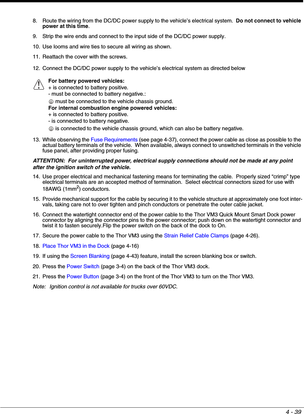 4 - 398. Route the wiring from the DC/DC power supply to the vehicle’s electrical system.  Do not connect to vehicle power at this time.9. Strip the wire ends and connect to the input side of the DC/DC power supply.10. Use looms and wire ties to secure all wiring as shown. 11. Reattach the cover with the screws.12. Connect the DC/DC power supply to the vehicle’s electrical system as directed below13. While observing the Fuse Requirements (see page 4-37), connect the power cable as close as possible to the actual battery terminals of the vehicle.  When available, always connect to unswitched terminals in the vehicle fuse panel, after providing proper fusing.ATTENTION:  For uninterrupted power, electrical supply connections should not be made at any point after the ignition switch of the vehicle.14. Use proper electrical and mechanical fastening means for terminating the cable.  Properly sized “crimp” type electrical terminals are an accepted method of termination.  Select electrical connectors sized for use with 18AWG (1mm2) conductors.15. Provide mechanical support for the cable by securing it to the vehicle structure at approximately one foot inter-vals, taking care not to over tighten and pinch conductors or penetrate the outer cable jacket.16. Connect the watertight connector end of the power cable to the Thor VM3 Quick Mount Smart Dock power connector by aligning the connector pins to the power connector; push down on the watertight connector and twist it to fasten securely.Flip the power switch on the back of the dock to On.17. Secure the power cable to the Thor VM3 using the Strain Relief Cable Clamps (page 4-26).18. Place Thor VM3 in the Dock (page 4-16)19. If using the Screen Blanking (page 4-43) feature, install the screen blanking box or switch.20. Press the Power Switch (page 3-4) on the back of the Thor VM3 dock.21. Press the Power Button (page 3-4) on the front of the Thor VM3 to turn on the Thor VM3.Note: Ignition control is not available for trucks over 60VDC.For battery powered vehicles:+ is connected to battery positive.- must be connected to battery negative.: must be connected to the vehicle chassis ground.For internal combustion engine powered vehicles:+ is connected to battery positive.- is connected to battery negative. is connected to the vehicle chassis ground, which can also be battery negative.!