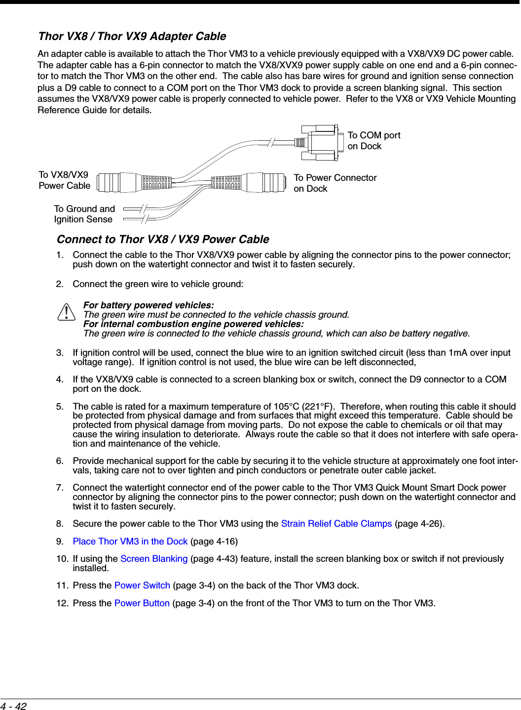 4 - 42Thor VX8 / Thor VX9 Adapter CableAn adapter cable is available to attach the Thor VM3 to a vehicle previously equipped with a VX8/VX9 DC power cable.  The adapter cable has a 6-pin connector to match the VX8/XVX9 power supply cable on one end and a 6-pin connec-tor to match the Thor VM3 on the other end.  The cable also has bare wires for ground and ignition sense connection plus a D9 cable to connect to a COM port on the Thor VM3 dock to provide a screen blanking signal.  This section assumes the VX8/VX9 power cable is properly connected to vehicle power.  Refer to the VX8 or VX9 Vehicle Mounting Reference Guide for details.Connect to Thor VX8 / VX9 Power Cable1. Connect the cable to the Thor VX8/VX9 power cable by aligning the connector pins to the power connector; push down on the watertight connector and twist it to fasten securely.2. Connect the green wire to vehicle ground:3. If ignition control will be used, connect the blue wire to an ignition switched circuit (less than 1mA over input voltage range).  If ignition control is not used, the blue wire can be left disconnected,4. If the VX8/VX9 cable is connected to a screen blanking box or switch, connect the D9 connector to a COM port on the dock.5. The cable is rated for a maximum temperature of 105°C (221°F).  Therefore, when routing this cable it should be protected from physical damage and from surfaces that might exceed this temperature.  Cable should be protected from physical damage from moving parts.  Do not expose the cable to chemicals or oil that may cause the wiring insulation to deteriorate.  Always route the cable so that it does not interfere with safe opera-tion and maintenance of the vehicle.  6. Provide mechanical support for the cable by securing it to the vehicle structure at approximately one foot inter-vals, taking care not to over tighten and pinch conductors or penetrate outer cable jacket.7. Connect the watertight connector end of the power cable to the Thor VM3 Quick Mount Smart Dock power connector by aligning the connector pins to the power connector; push down on the watertight connector and twist it to fasten securely.8. Secure the power cable to the Thor VM3 using the Strain Relief Cable Clamps (page 4-26).9. Place Thor VM3 in the Dock (page 4-16)10. If using the Screen Blanking (page 4-43) feature, install the screen blanking box or switch if not previously installed.11. Press the Power Switch (page 3-4) on the back of the Thor VM3 dock.12. Press the Power Button (page 3-4) on the front of the Thor VM3 to turn on the Thor VM3.For battery powered vehicles:The green wire must be connected to the vehicle chassis ground.For internal combustion engine powered vehicles:The green wire is connected to the vehicle chassis ground, which can also be battery negative.To COM port on DockTo Power Connectoron DockTo VX8/VX9Power CableTo Ground andIgnition Sense!