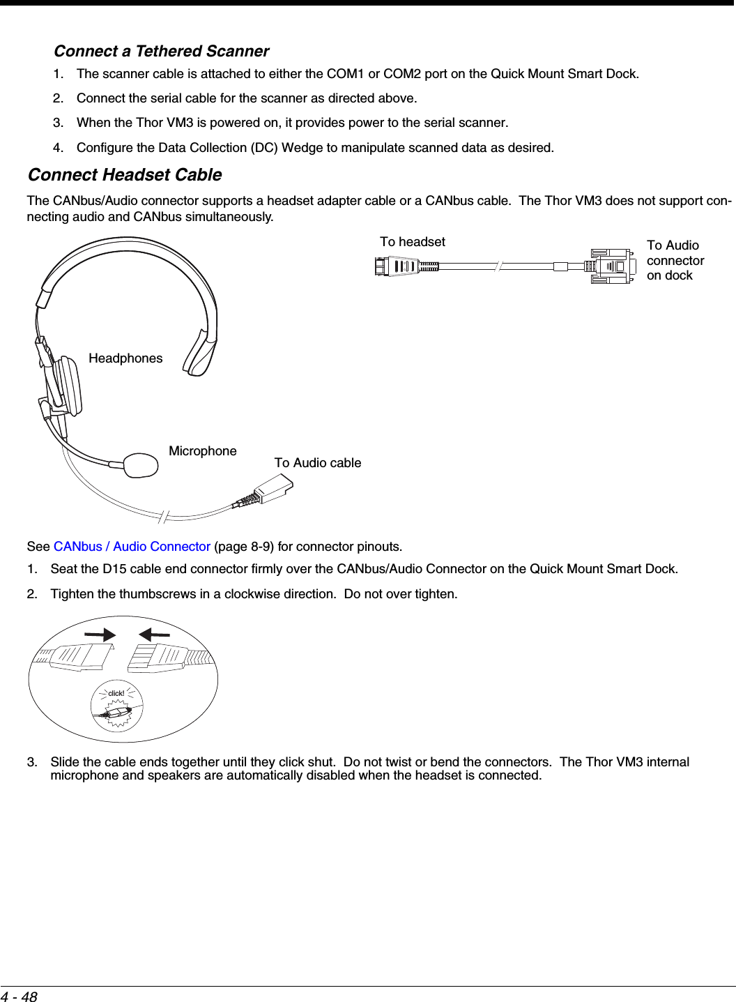4 - 48Connect a Tethered Scanner1. The scanner cable is attached to either the COM1 or COM2 port on the Quick Mount Smart Dock.2. Connect the serial cable for the scanner as directed above.3. When the Thor VM3 is powered on, it provides power to the serial scanner.4. Configure the Data Collection (DC) Wedge to manipulate scanned data as desired.Connect Headset CableThe CANbus/Audio connector supports a headset adapter cable or a CANbus cable.  The Thor VM3 does not support con-necting audio and CANbus simultaneously.See CANbus / Audio Connector (page 8-9) for connector pinouts.1. Seat the D15 cable end connector firmly over the CANbus/Audio Connector on the Quick Mount Smart Dock.2. Tighten the thumbscrews in a clockwise direction.  Do not over tighten.3. Slide the cable ends together until they click shut.  Do not twist or bend the connectors.  The Thor VM3 internal microphone and speakers are automatically disabled when the headset is connected.HeadphonesMicrophone To Audio cableTo Audio connectoron dockTo headsetclick!