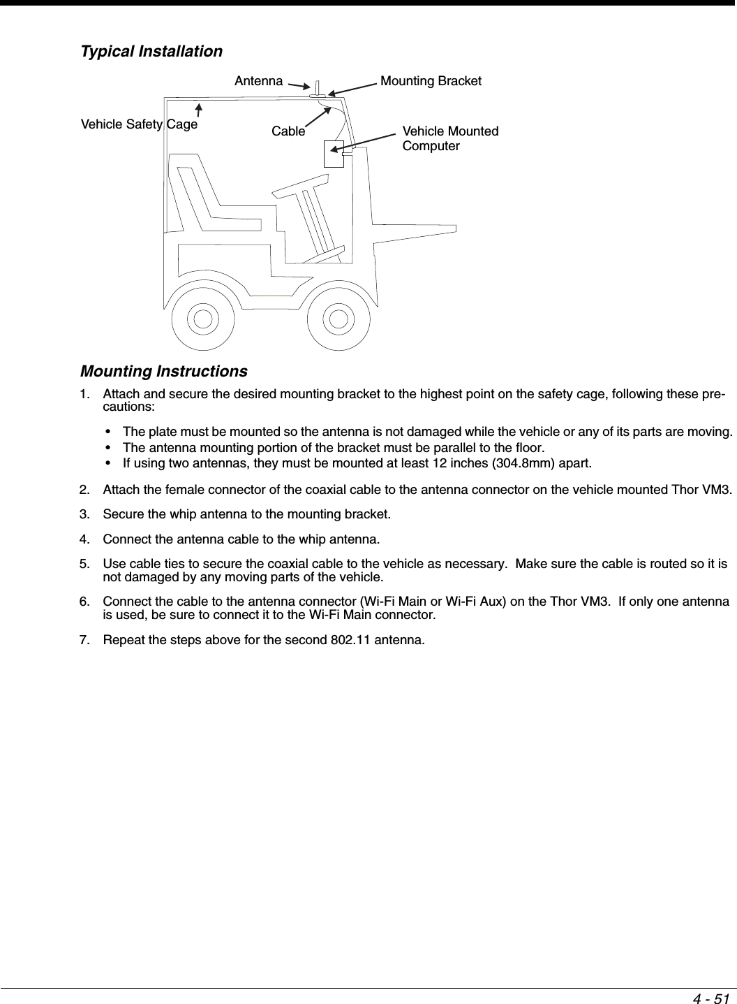 4 - 51Typical InstallationMounting Instructions1. Attach and secure the desired mounting bracket to the highest point on the safety cage, following these pre-cautions:• The plate must be mounted so the antenna is not damaged while the vehicle or any of its parts are moving.• The antenna mounting portion of the bracket must be parallel to the floor.• If using two antennas, they must be mounted at least 12 inches (304.8mm) apart.2. Attach the female connector of the coaxial cable to the antenna connector on the vehicle mounted Thor VM3.3. Secure the whip antenna to the mounting bracket.4. Connect the antenna cable to the whip antenna.5. Use cable ties to secure the coaxial cable to the vehicle as necessary.  Make sure the cable is routed so it is not damaged by any moving parts of the vehicle.6. Connect the cable to the antenna connector (Wi-Fi Main or Wi-Fi Aux) on the Thor VM3.  If only one antenna is used, be sure to connect it to the Wi-Fi Main connector.7. Repeat the steps above for the second 802.11 antenna.Antenna Mounting BracketVehicle Safety Cage Cable Vehicle MountedComputer