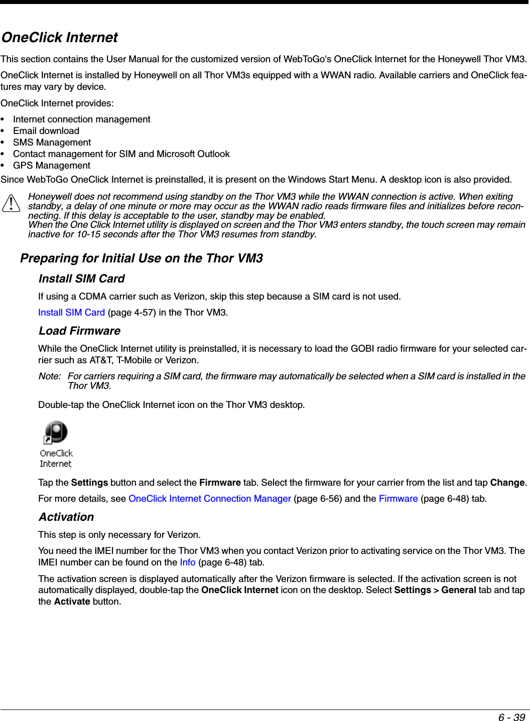 6 - 39OneClick InternetThis section contains the User Manual for the customized version of WebToGo&apos;s OneClick Internet for the Honeywell Thor VM3.OneClick Internet is installed by Honeywell on all Thor VM3s equipped with a WWAN radio. Available carriers and OneClick fea-tures may vary by device.OneClick Internet provides:• Internet connection management• Email download• SMS Management• Contact management for SIM and Microsoft Outlook• GPS ManagementSince WebToGo OneClick Internet is preinstalled, it is present on the Windows Start Menu. A desktop icon is also provided.Preparing for Initial Use on the Thor VM3Install SIM CardIf using a CDMA carrier such as Verizon, skip this step because a SIM card is not used.Install SIM Card (page 4-57) in the Thor VM3.Load FirmwareWhile the OneClick Internet utility is preinstalled, it is necessary to load the GOBI radio firmware for your selected car-rier such as AT&amp;T, T-Mobile or Verizon.Note: For carriers requiring a SIM card, the firmware may automatically be selected when a SIM card is installed in the Thor VM3.Double-tap the OneClick Internet icon on the Thor VM3 desktop.Tap  t h e  Settings button and select the Firmware tab. Select the firmware for your carrier from the list and tap Change.For more details, see OneClick Internet Connection Manager (page 6-56) and the Firmware (page 6-48) tab.ActivationThis step is only necessary for Verizon.You need the IMEI number for the Thor VM3 when you contact Verizon prior to activating service on the Thor VM3. The IMEI number can be found on the Info (page 6-48) tab.The activation screen is displayed automatically after the Verizon firmware is selected. If the activation screen is not automatically displayed, double-tap the OneClick Internet icon on the desktop. Select Settings &gt; General tab and tap the Activate button.Honeywell does not recommend using standby on the Thor VM3 while the WWAN connection is active. When exiting standby, a delay of one minute or more may occur as the WWAN radio reads firmware files and initializes before recon-necting. If this delay is acceptable to the user, standby may be enabled.When the One Click Internet utility is displayed on screen and the Thor VM3 enters standby, the touch screen may remain inactive for 10-15 seconds after the Thor VM3 resumes from standby.!