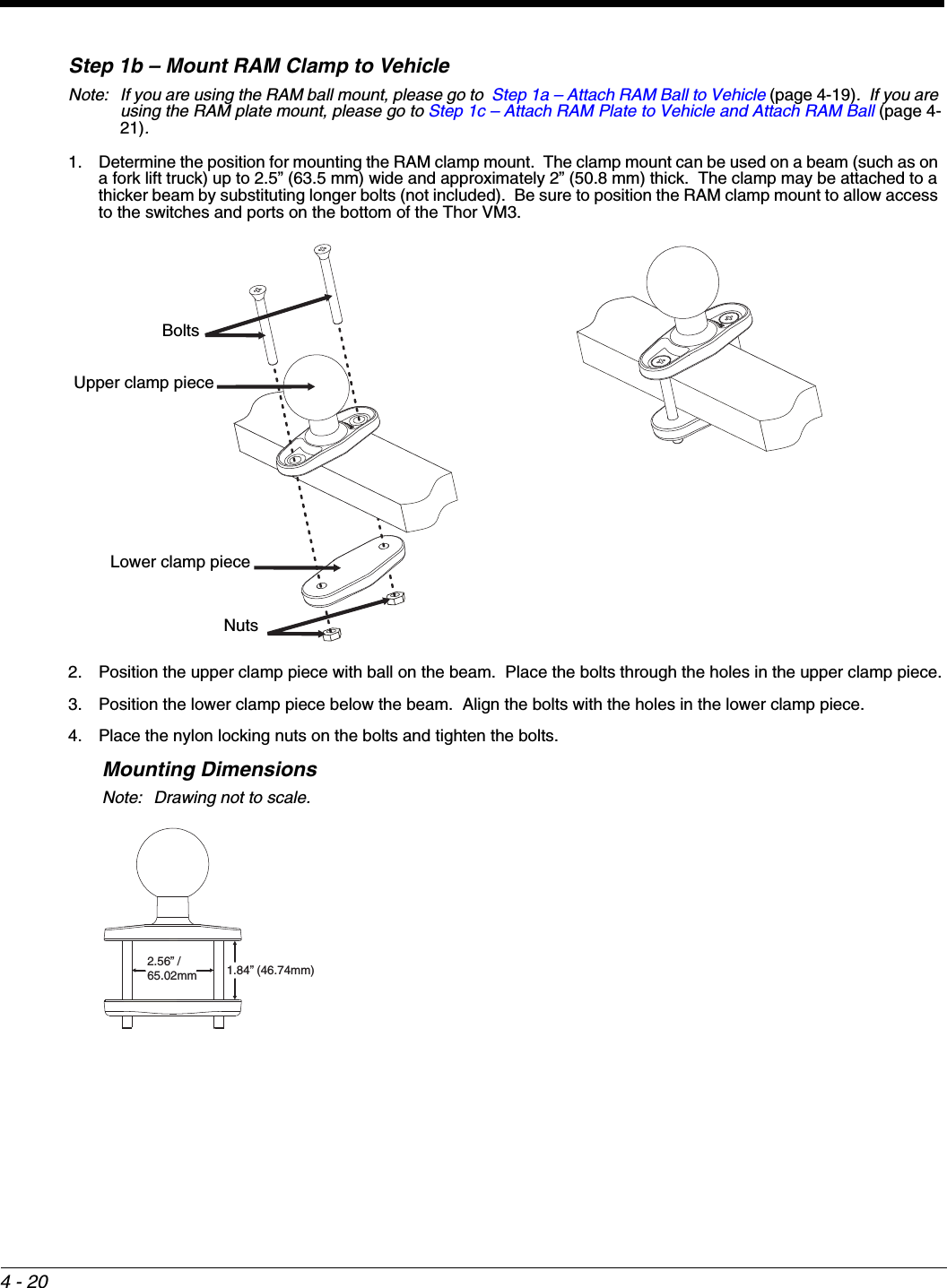 4 - 20Step 1b – Mount RAM Clamp to VehicleNote: If you are using the RAM ball mount, please go to  Step 1a – Attach RAM Ball to Vehicle (page 4-19).  If you are using the RAM plate mount, please go to Step 1c – Attach RAM Plate to Vehicle and Attach RAM Ball (page 4-21).1. Determine the position for mounting the RAM clamp mount.  The clamp mount can be used on a beam (such as on a fork lift truck) up to 2.5” (63.5 mm) wide and approximately 2” (50.8 mm) thick.  The clamp may be attached to a thicker beam by substituting longer bolts (not included).  Be sure to position the RAM clamp mount to allow access to the switches and ports on the bottom of the Thor VM3.2. Position the upper clamp piece with ball on the beam.  Place the bolts through the holes in the upper clamp piece.3. Position the lower clamp piece below the beam.  Align the bolts with the holes in the lower clamp piece.4. Place the nylon locking nuts on the bolts and tighten the bolts.Mounting DimensionsNote: Drawing not to scale.Upper clamp pieceBoltsLower clamp pieceNuts2.56” / 65.02mm1.84” (46.74mm)
