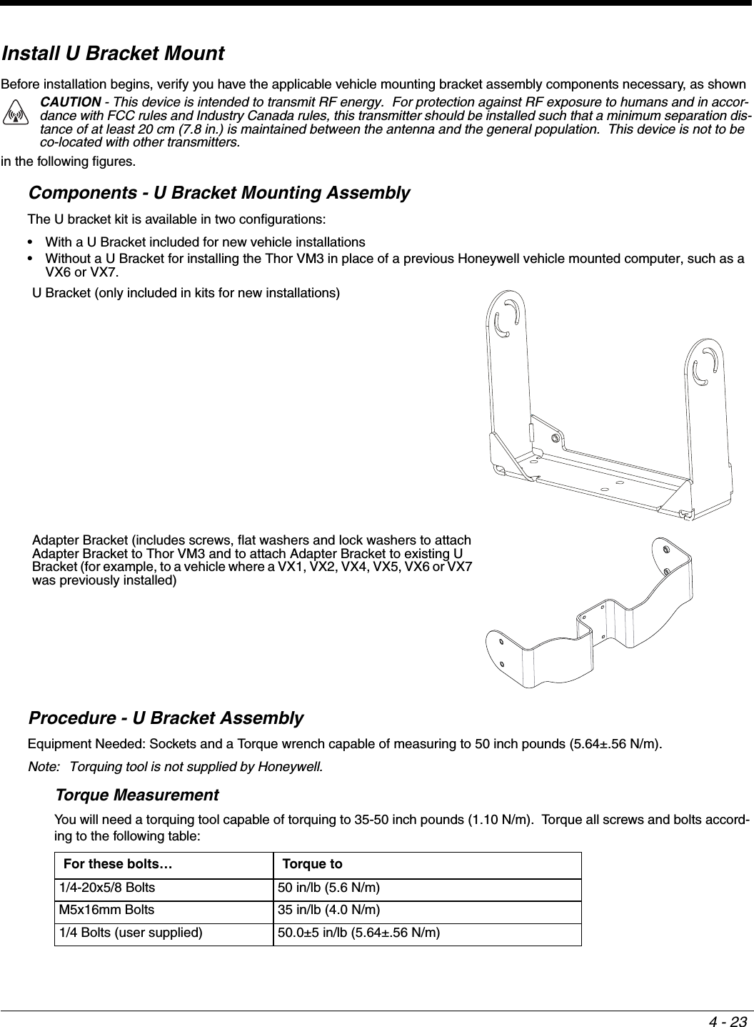4 - 23Install U Bracket MountBefore installation begins, verify you have the applicable vehicle mounting bracket assembly components necessary, as shown in the following figures.Components - U Bracket Mounting AssemblyThe U bracket kit is available in two configurations:• With a U Bracket included for new vehicle installations• Without a U Bracket for installing the Thor VM3 in place of a previous Honeywell vehicle mounted computer, such as a VX6 or VX7.Procedure - U Bracket AssemblyEquipment Needed: Sockets and a Torque wrench capable of measuring to 50 inch pounds (5.64±.56 N/m). Note: Torquing tool is not supplied by Honeywell.Torque MeasurementYou will need a torquing tool capable of torquing to 35-50 inch pounds (1.10 N/m).  Torque all screws and bolts accord-ing to the following table:CAUTION - This device is intended to transmit RF energy.  For protection against RF exposure to humans and in accor-dance with FCC rules and Industry Canada rules, this transmitter should be installed such that a minimum separation dis-tance of at least 20 cm (7.8 in.) is maintained between the antenna and the general population.  This device is not to be co-located with other transmitters.U Bracket (only included in kits for new installations)Adapter Bracket (includes screws, flat washers and lock washers to attach Adapter Bracket to Thor VM3 and to attach Adapter Bracket to existing U Bracket (for example, to a vehicle where a VX1, VX2, VX4, VX5, VX6 or VX7 was previously installed)For these bolts… Torque to1/4-20x5/8 Bolts 50 in/lb (5.6 N/m)M5x16mm Bolts 35 in/lb (4.0 N/m)1/4 Bolts (user supplied) 50.0±5 in/lb (5.64±.56 N/m)