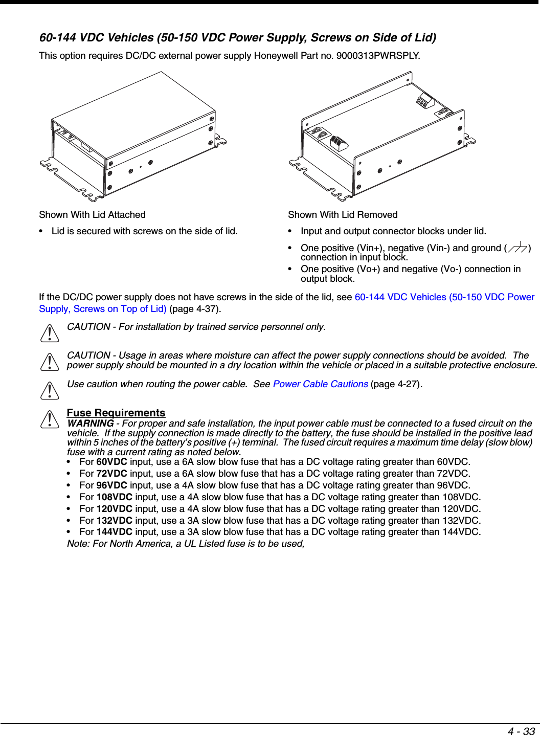 4 - 3360-144 VDC Vehicles (50-150 VDC Power Supply, Screws on Side of Lid)This option requires DC/DC external power supply Honeywell Part no. 9000313PWRSPLY.If the DC/DC power supply does not have screws in the side of the lid, see 60-144 VDC Vehicles (50-150 VDC Power Supply, Screws on Top of Lid) (page 4-37).Shown With Lid Attached• Lid is secured with screws on the side of lid.Shown With Lid Removed• Input and output connector blocks under lid.• One positive (Vin+), negative (Vin-) and ground ( ) connection in input block. • One positive (Vo+) and negative (Vo-) connection in output block.CAUTION - For installation by trained service personnel only.CAUTION - Usage in areas where moisture can affect the power supply connections should be avoided.  The power supply should be mounted in a dry location within the vehicle or placed in a suitable protective enclosure.Use caution when routing the power cable.  See Power Cable Cautions (page 4-27).Fuse RequirementsWARNING - For proper and safe installation, the input power cable must be connected to a fused circuit on the vehicle.  If the supply connection is made directly to the battery, the fuse should be installed in the positive lead within 5 inches of the battery’s positive (+) terminal.  The fused circuit requires a maximum time delay (slow blow) fuse with a current rating as noted below.•For 60VDC input, use a 6A slow blow fuse that has a DC voltage rating greater than 60VDC.•For 72VDC input, use a 6A slow blow fuse that has a DC voltage rating greater than 72VDC.•For 96VDC input, use a 4A slow blow fuse that has a DC voltage rating greater than 96VDC.•For 108VDC input, use a 4A slow blow fuse that has a DC voltage rating greater than 108VDC.•For 120VDC input, use a 4A slow blow fuse that has a DC voltage rating greater than 120VDC.•For 132VDC input, use a 3A slow blow fuse that has a DC voltage rating greater than 132VDC.•For 144VDC input, use a 3A slow blow fuse that has a DC voltage rating greater than 144VDC.Note: For North America, a UL Listed fuse is to be used,!!!!