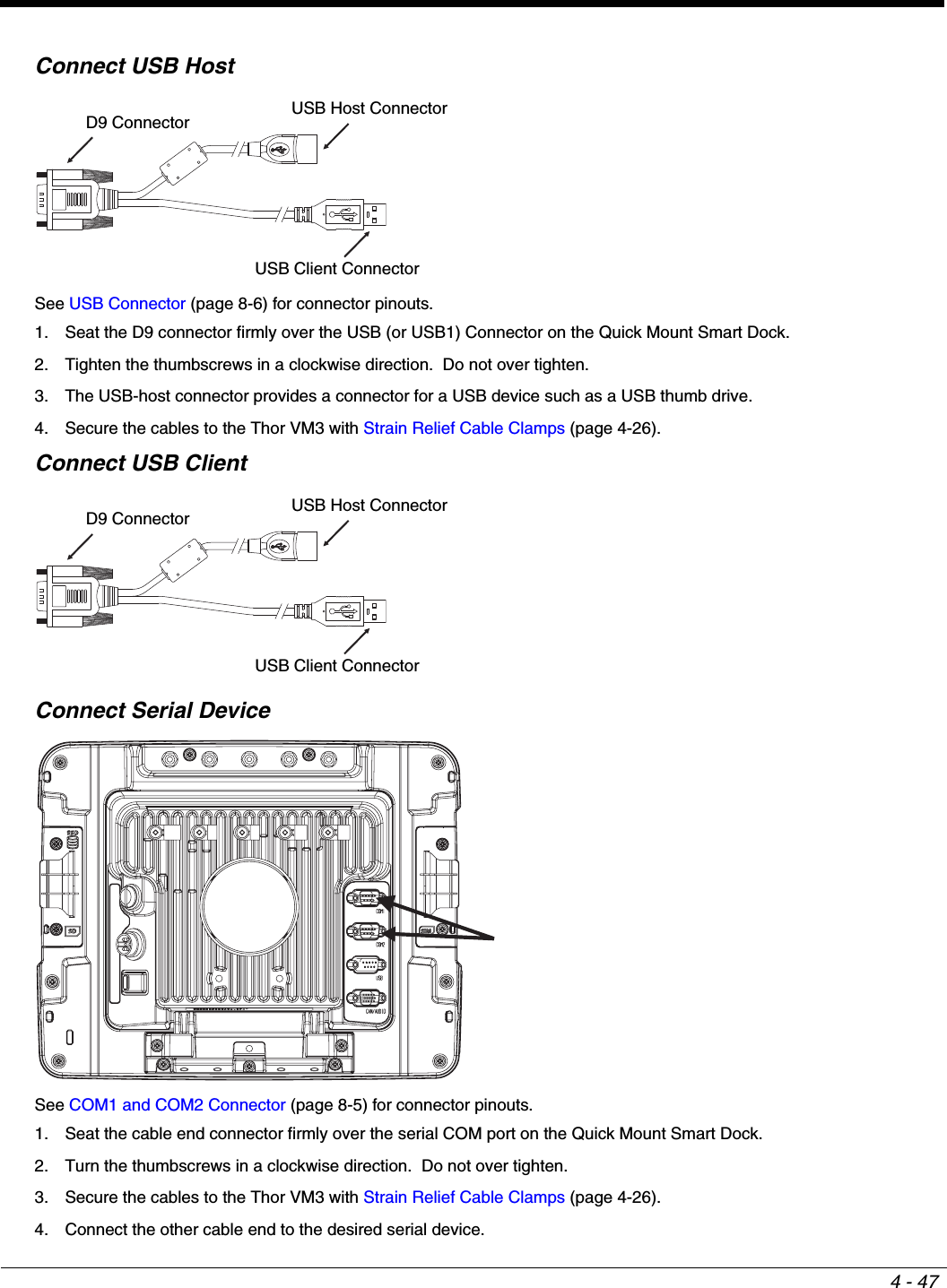 4 - 47Connect USB HostSee USB Connector (page 8-6) for connector pinouts.1. Seat the D9 connector firmly over the USB (or USB1) Connector on the Quick Mount Smart Dock.2. Tighten the thumbscrews in a clockwise direction.  Do not over tighten.3. The USB-host connector provides a connector for a USB device such as a USB thumb drive.4. Secure the cables to the Thor VM3 with Strain Relief Cable Clamps (page 4-26).Connect USB ClientConnect Serial DeviceSee COM1 and COM2 Connector (page 8-5) for connector pinouts.1. Seat the cable end connector firmly over the serial COM port on the Quick Mount Smart Dock. 2. Turn the thumbscrews in a clockwise direction.  Do not over tighten.3. Secure the cables to the Thor VM3 with Strain Relief Cable Clamps (page 4-26).4. Connect the other cable end to the desired serial device.D9 Connector USB Host ConnectorUSB Client ConnectorD9 Connector USB Host ConnectorUSB Client Connector