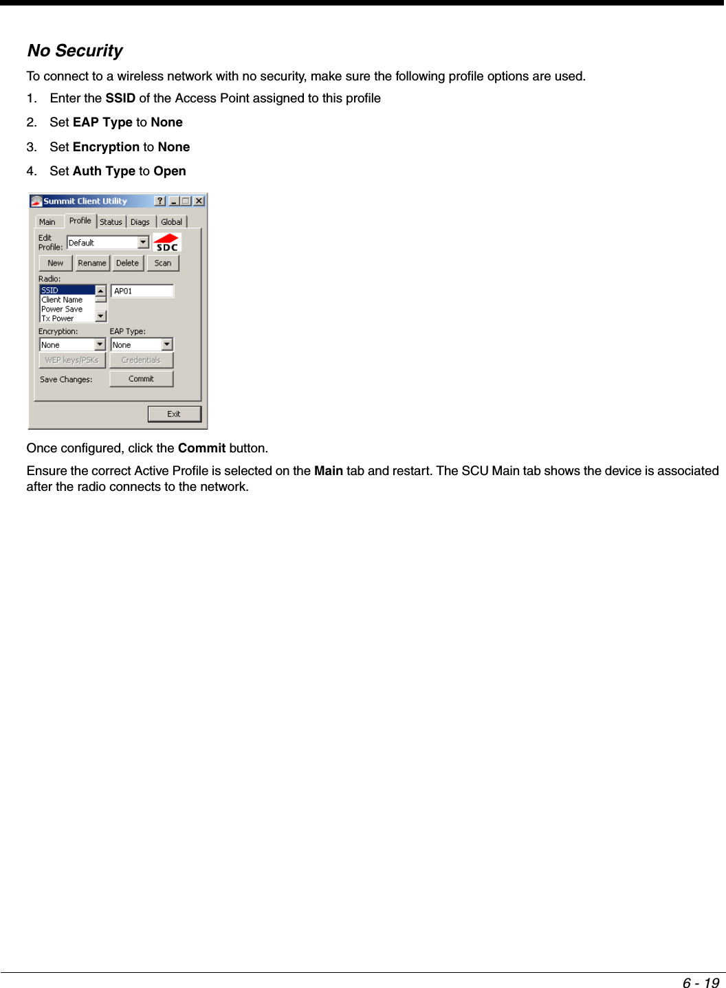 6 - 19No SecurityTo connect to a wireless network with no security, make sure the following profile options are used.1. Enter the SSID of the Access Point assigned to this profile2. Set EAP Type to None3. Set Encryption to None4. Set Auth Type to OpenOnce configured, click the Commit button.Ensure the correct Active Profile is selected on the Main tab and restart. The SCU Main tab shows the device is associated after the radio connects to the network.