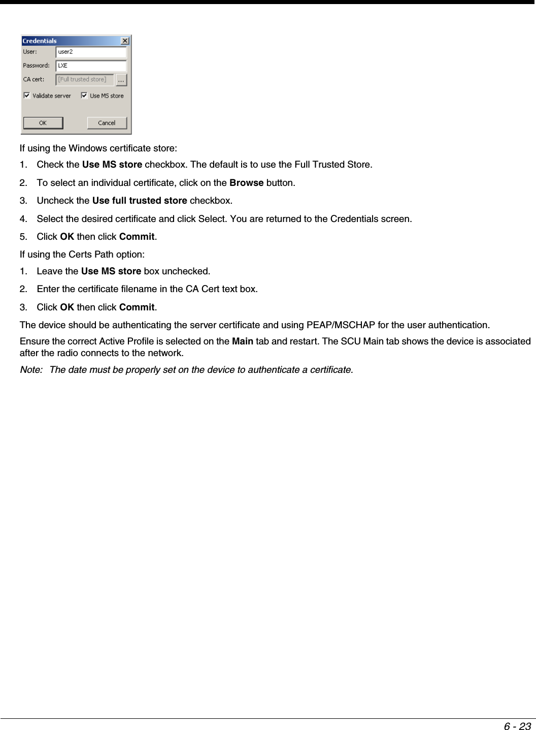 6 - 23If using the Windows certificate store:1. Check the Use MS store checkbox. The default is to use the Full Trusted Store. 2. To select an individual certificate, click on the Browse button.3. Uncheck the Use full trusted store checkbox.4. Select the desired certificate and click Select. You are returned to the Credentials screen.5. Click OK then click Commit.If using the Certs Path option:1. Leave the Use MS store box unchecked.2. Enter the certificate filename in the CA Cert text box.3. Click OK then click Commit.The device should be authenticating the server certificate and using PEAP/MSCHAP for the user authentication. Ensure the correct Active Profile is selected on the Main tab and restart. The SCU Main tab shows the device is associated after the radio connects to the network.Note: The date must be properly set on the device to authenticate a certificate.