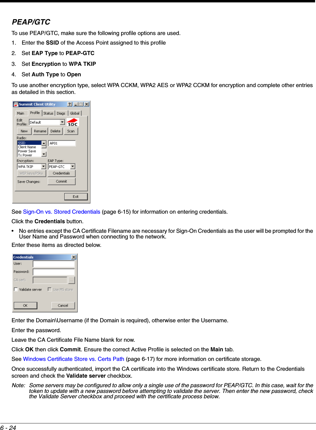 6 - 24PEAP/GTCTo use PEAP/GTC, make sure the following profile options are used.1. Enter the SSID of the Access Point assigned to this profile2. Set EAP Type to PEAP-GTC3. Set Encryption to WPA TKIP4. Set Auth Type to OpenTo use another encryption type, select WPA CCKM, WPA2 AES or WPA2 CCKM for encryption and complete other entries as detailed in this section.See Sign-On vs. Stored Credentials (page 6-15) for information on entering credentials.Click the Credentials button.• No entries except the CA Certificate Filename are necessary for Sign-On Credentials as the user will be prompted for the User Name and Password when connecting to the network. Enter these items as directed below.Enter the Domain\Username (if the Domain is required), otherwise enter the Username.Enter the password.Leave the CA Certificate File Name blank for now.Click OK then click Commit. Ensure the correct Active Profile is selected on the Main tab.See Windows Certificate Store vs. Certs Path (page 6-17) for more information on certificate storage.Once successfully authenticated, import the CA certificate into the Windows certificate store. Return to the Credentials screen and check the Validate server checkbox. Note: Some servers may be configured to allow only a single use of the password for PEAP/GTC. In this case, wait for the token to update with a new password before attempting to validate the server. Then enter the new password, check the Validate Server checkbox and proceed with the certificate process below.