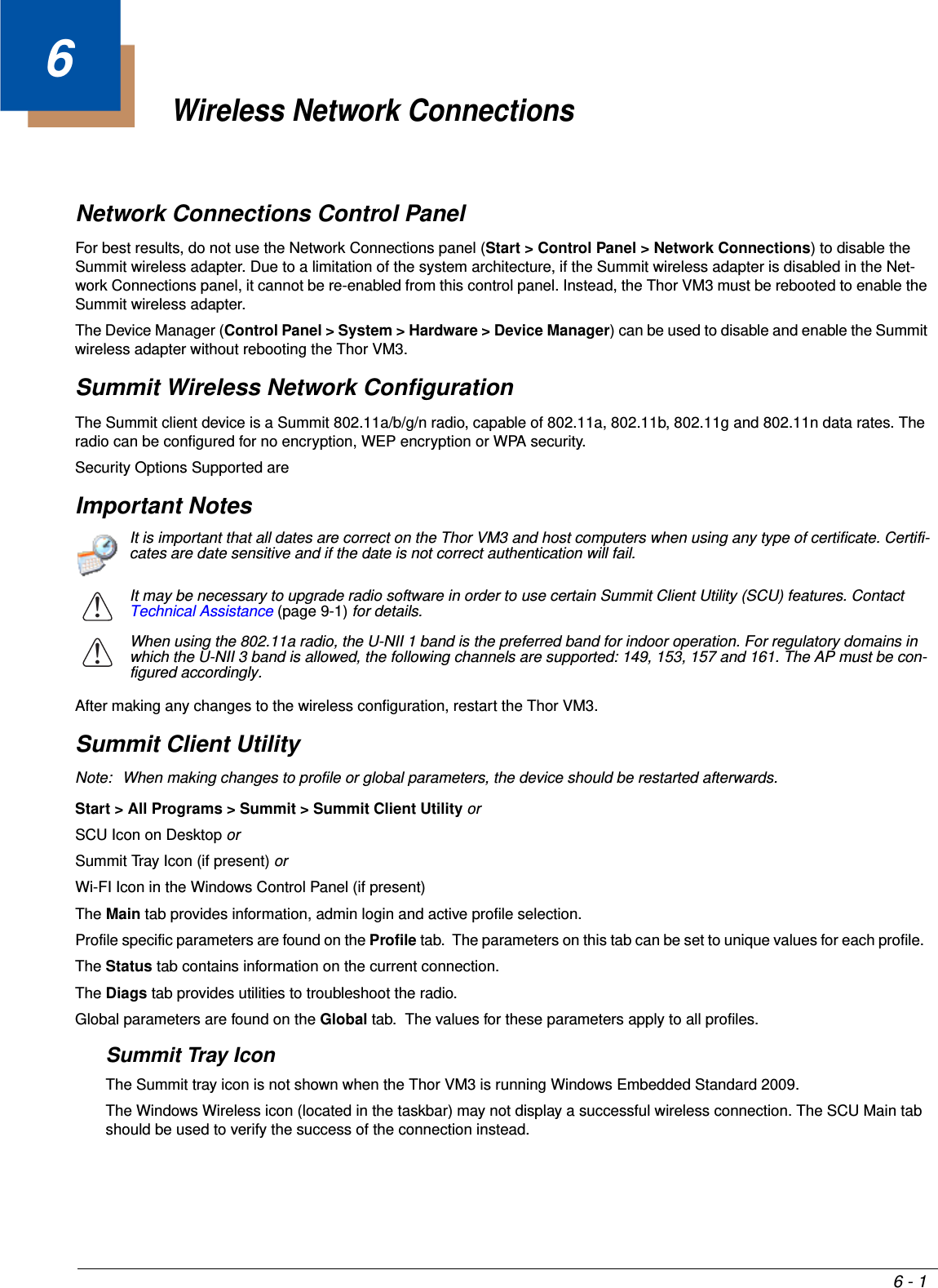 6 - 16Wireless Network ConnectionsNetwork Connections Control PanelFor best results, do not use the Network Connections panel (Start &gt; Control Panel &gt; Network Connections) to disable the Summit wireless adapter. Due to a limitation of the system architecture, if the Summit wireless adapter is disabled in the Net-work Connections panel, it cannot be re-enabled from this control panel. Instead, the Thor VM3 must be rebooted to enable the Summit wireless adapter.The Device Manager (Control Panel &gt; System &gt; Hardware &gt; Device Manager) can be used to disable and enable the Summit wireless adapter without rebooting the Thor VM3.Summit Wireless Network ConfigurationThe Summit client device is a Summit 802.11a/b/g/n radio, capable of 802.11a, 802.11b, 802.11g and 802.11n data rates. The radio can be configured for no encryption, WEP encryption or WPA security.Security Options Supported areImportant NotesAfter making any changes to the wireless configuration, restart the Thor VM3.Summit Client UtilityNote: When making changes to profile or global parameters, the device should be restarted afterwards.Start &gt; All Programs &gt; Summit &gt; Summit Client Utility or SCU Icon on Desktop orSummit Tray Icon (if present) orWi-FI Icon in the Windows Control Panel (if present)The Main tab provides information, admin login and active profile selection.Profile specific parameters are found on the Profile tab.  The parameters on this tab can be set to unique values for each profile.  The Status tab contains information on the current connection.The Diags tab provides utilities to troubleshoot the radio.Global parameters are found on the Global tab.  The values for these parameters apply to all profiles.Summit Tray IconThe Summit tray icon is not shown when the Thor VM3 is running Windows Embedded Standard 2009.The Windows Wireless icon (located in the taskbar) may not display a successful wireless connection. The SCU Main tab should be used to verify the success of the connection instead.It is important that all dates are correct on the Thor VM3 and host computers when using any type of certificate. Certifi-cates are date sensitive and if the date is not correct authentication will fail.It may be necessary to upgrade radio software in order to use certain Summit Client Utility (SCU) features. Contact Technical Assistance (page 9-1) for details.When using the 802.11a radio, the U-NII 1 band is the preferred band for indoor operation. For regulatory domains in which the U-NII 3 band is allowed, the following channels are supported: 149, 153, 157 and 161. The AP must be con-figured accordingly.!!
