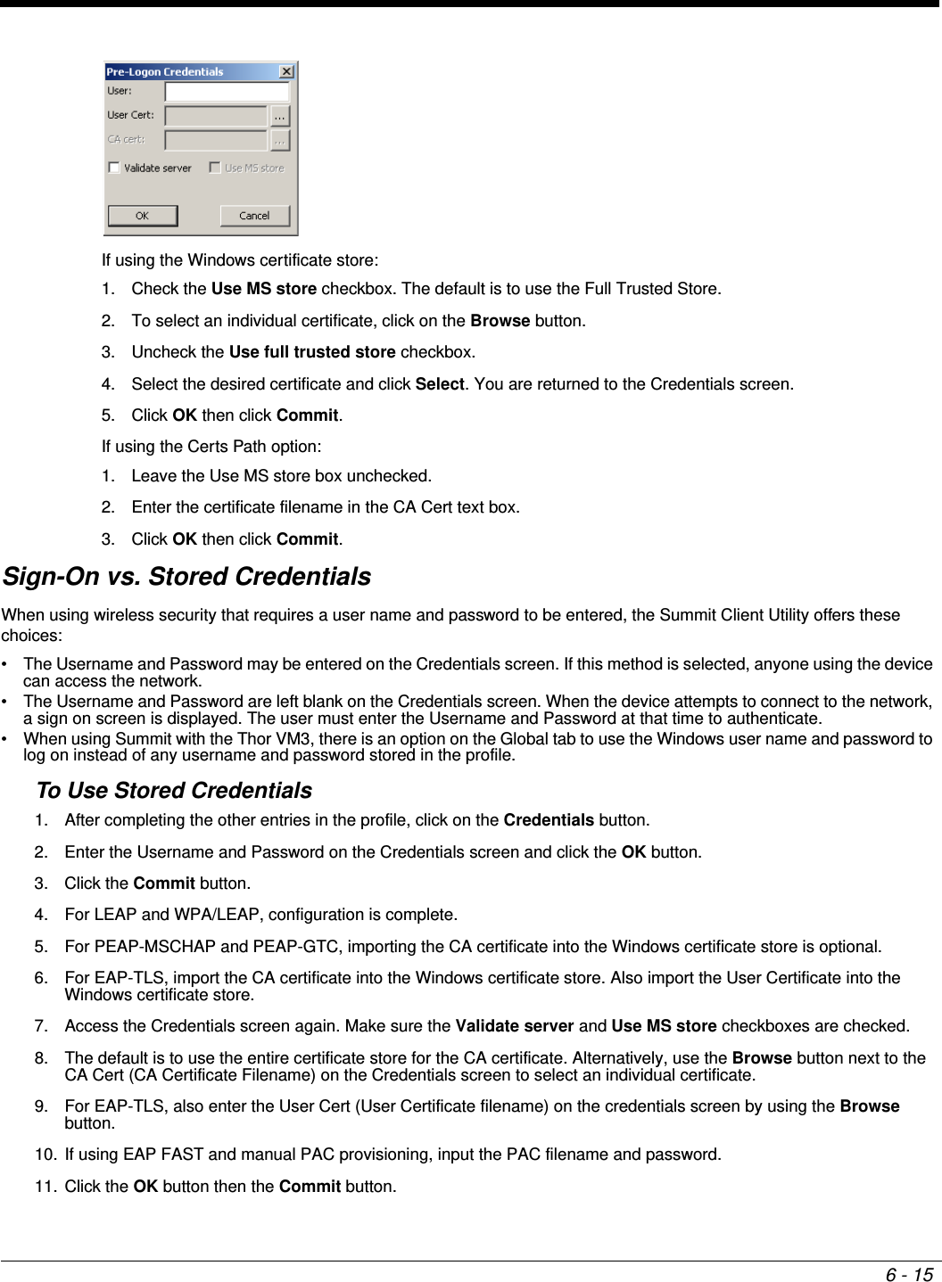 6 - 15If using the Windows certificate store:1. Check the Use MS store checkbox. The default is to use the Full Trusted Store. 2. To select an individual certificate, click on the Browse button. 3. Uncheck the Use full trusted store checkbox. 4. Select the desired certificate and click Select. You are returned to the Credentials screen. 5. Click OK then click Commit.If using the Certs Path option:1. Leave the Use MS store box unchecked. 2. Enter the certificate filename in the CA Cert text box. 3. Click OK then click Commit.Sign-On vs. Stored CredentialsWhen using wireless security that requires a user name and password to be entered, the Summit Client Utility offers these choices:• The Username and Password may be entered on the Credentials screen. If this method is selected, anyone using the device can access the network.• The Username and Password are left blank on the Credentials screen. When the device attempts to connect to the network, a sign on screen is displayed. The user must enter the Username and Password at that time to authenticate.• When using Summit with the Thor VM3, there is an option on the Global tab to use the Windows user name and password to log on instead of any username and password stored in the profile.To Use Stored Credentials1. After completing the other entries in the profile, click on the Credentials button. 2. Enter the Username and Password on the Credentials screen and click the OK button.3. Click the Commit button.4. For LEAP and WPA/LEAP, configuration is complete.5. For PEAP-MSCHAP and PEAP-GTC, importing the CA certificate into the Windows certificate store is optional.6. For EAP-TLS, import the CA certificate into the Windows certificate store. Also import the User Certificate into the Windows certificate store.7. Access the Credentials screen again. Make sure the Validate server and Use MS store checkboxes are checked.8. The default is to use the entire certificate store for the CA certificate. Alternatively, use the Browse button next to the CA Cert (CA Certificate Filename) on the Credentials screen to select an individual certificate. 9. For EAP-TLS, also enter the User Cert (User Certificate filename) on the credentials screen by using the Browse button.10. If using EAP FAST and manual PAC provisioning, input the PAC filename and password.11. Click the OK button then the Commit button.