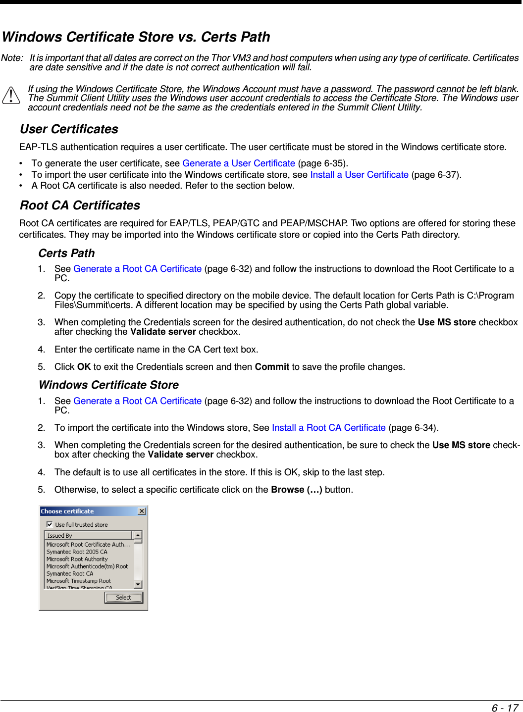 6 - 17Windows Certificate Store vs. Certs PathNote: It is important that all dates are correct on the Thor VM3 and host computers when using any type of certificate. Certificates are date sensitive and if the date is not correct authentication will fail.User CertificatesEAP-TLS authentication requires a user certificate. The user certificate must be stored in the Windows certificate store.• To generate the user certificate, see Generate a User Certificate (page 6-35).• To import the user certificate into the Windows certificate store, see Install a User Certificate (page 6-37).• A Root CA certificate is also needed. Refer to the section below.Root CA CertificatesRoot CA certificates are required for EAP/TLS, PEAP/GTC and PEAP/MSCHAP. Two options are offered for storing these certificates. They may be imported into the Windows certificate store or copied into the Certs Path directory.Certs Path1. See Generate a Root CA Certificate (page 6-32) and follow the instructions to download the Root Certificate to a PC.2. Copy the certificate to specified directory on the mobile device. The default location for Certs Path is C:\Program Files\Summit\certs. A different location may be specified by using the Certs Path global variable. 3. When completing the Credentials screen for the desired authentication, do not check the Use MS store checkbox after checking the Validate server checkbox.4. Enter the certificate name in the CA Cert text box.5. Click OK to exit the Credentials screen and then Commit to save the profile changes.Windows Certificate Store1. See Generate a Root CA Certificate (page 6-32) and follow the instructions to download the Root Certificate to a PC.2. To import the certificate into the Windows store, See Install a Root CA Certificate (page 6-34).3. When completing the Credentials screen for the desired authentication, be sure to check the Use MS store check-box after checking the Validate server checkbox.4. The default is to use all certificates in the store. If this is OK, skip to the last step.5. Otherwise, to select a specific certificate click on the Browse (…) button. If using the Windows Certificate Store, the Windows Account must have a password. The password cannot be left blank. The Summit Client Utility uses the Windows user account credentials to access the Certificate Store. The Windows user account credentials need not be the same as the credentials entered in the Summit Client Utility.!