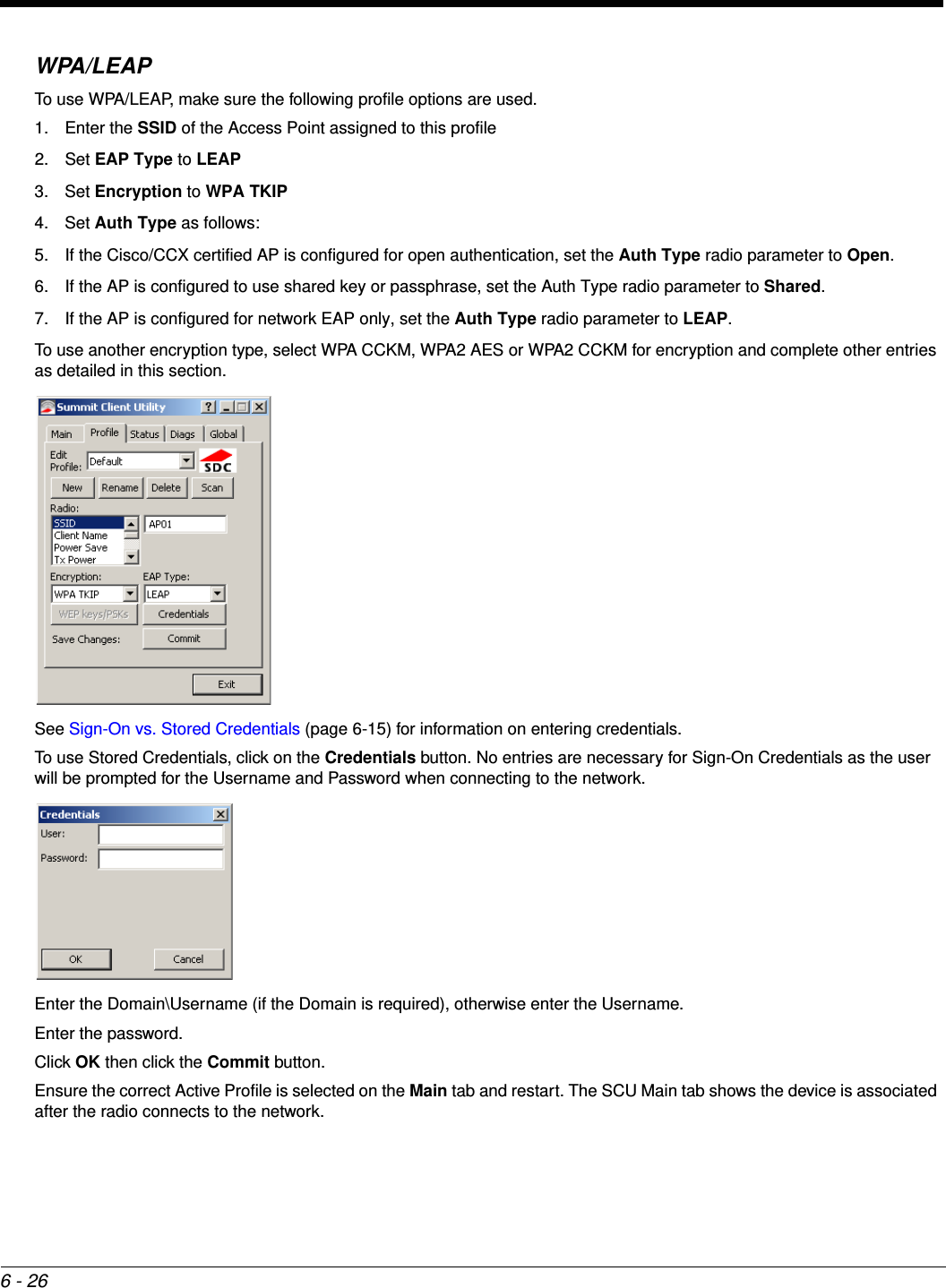 6 - 26WPA/LEAPTo use WPA/LEAP, make sure the following profile options are used.1. Enter the SSID of the Access Point assigned to this profile2. Set EAP Type to LEAP3. Set Encryption to WPA TKIP4. Set Auth Type as follows:5. If the Cisco/CCX certified AP is configured for open authentication, set the Auth Type radio parameter to Open.6. If the AP is configured to use shared key or passphrase, set the Auth Type radio parameter to Shared.7. If the AP is configured for network EAP only, set the Auth Type radio parameter to LEAP.To use another encryption type, select WPA CCKM, WPA2 AES or WPA2 CCKM for encryption and complete other entries as detailed in this section.See Sign-On vs. Stored Credentials (page 6-15) for information on entering credentials.To use Stored Credentials, click on the Credentials button. No entries are necessary for Sign-On Credentials as the user will be prompted for the Username and Password when connecting to the network. Enter the Domain\Username (if the Domain is required), otherwise enter the Username.Enter the password.Click OK then click the Commit button. Ensure the correct Active Profile is selected on the Main tab and restart. The SCU Main tab shows the device is associated after the radio connects to the network.