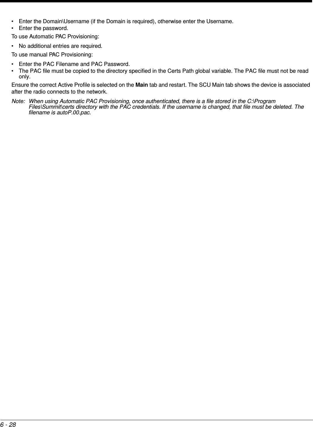6 - 28• Enter the Domain\Username (if the Domain is required), otherwise enter the Username. • Enter the password.To use Automatic PAC Provisioning:• No additional entries are required.To use manual PAC Provisioning:• Enter the PAC Filename and PAC Password.• The PAC file must be copied to the directory specified in the Certs Path global variable. The PAC file must not be read only.Ensure the correct Active Profile is selected on the Main tab and restart. The SCU Main tab shows the device is associated after the radio connects to the network.Note: When using Automatic PAC Provisioning, once authenticated, there is a file stored in the C:\Program Files\Summit\certs directory with the PAC credentials. If the username is changed, that file must be deleted. The filename is autoP.00.pac.
