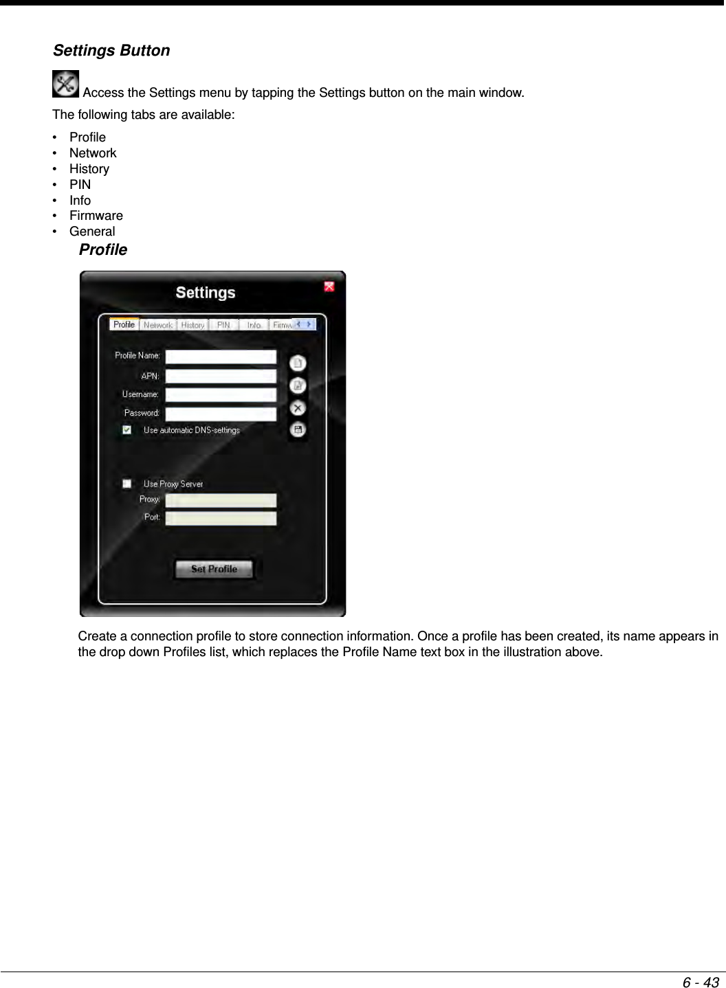 6 - 43Settings Button Access the Settings menu by tapping the Settings button on the main window.The following tabs are available:• Profile•Network• History•PIN•Info•Firmware• GeneralProfileCreate a connection profile to store connection information. Once a profile has been created, its name appears in the drop down Profiles list, which replaces the Profile Name text box in the illustration above.