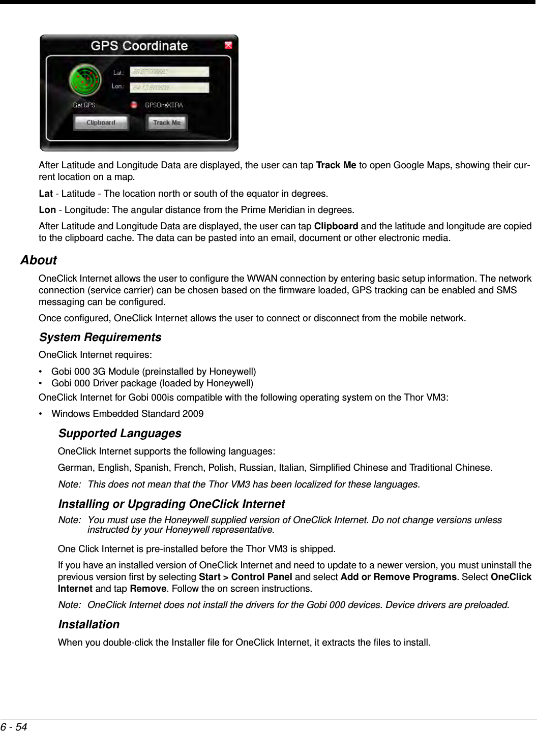 6 - 54After Latitude and Longitude Data are displayed, the user can tap Track Me to open Google Maps, showing their cur-rent location on a map.Lat - Latitude - The location north or south of the equator in degrees.Lon - Longitude: The angular distance from the Prime Meridian in degrees.After Latitude and Longitude Data are displayed, the user can tap Clipboard and the latitude and longitude are copied to the clipboard cache. The data can be pasted into an email, document or other electronic media.AboutOneClick Internet allows the user to configure the WWAN connection by entering basic setup information. The network connection (service carrier) can be chosen based on the firmware loaded, GPS tracking can be enabled and SMS messaging can be configured.Once configured, OneClick Internet allows the user to connect or disconnect from the mobile network. System RequirementsOneClick Internet requires:• Gobi 000 3G Module (preinstalled by Honeywell)• Gobi 000 Driver package (loaded by Honeywell)OneClick Internet for Gobi 000is compatible with the following operating system on the Thor VM3:• Windows Embedded Standard 2009 Supported LanguagesOneClick Internet supports the following languages:German, English, Spanish, French, Polish, Russian, Italian, Simplified Chinese and Traditional Chinese.Note: This does not mean that the Thor VM3 has been localized for these languages.Installing or Upgrading OneClick InternetNote: You must use the Honeywell supplied version of OneClick Internet. Do not change versions unless instructed by your Honeywell representative.One Click Internet is pre-installed before the Thor VM3 is shipped.If you have an installed version of OneClick Internet and need to update to a newer version, you must uninstall the previous version first by selecting Start &gt; Control Panel and select Add or Remove Programs. Select OneClick Internet and tap Remove. Follow the on screen instructions.Note: OneClick Internet does not install the drivers for the Gobi 000 devices. Device drivers are preloaded.InstallationWhen you double-click the Installer file for OneClick Internet, it extracts the files to install.