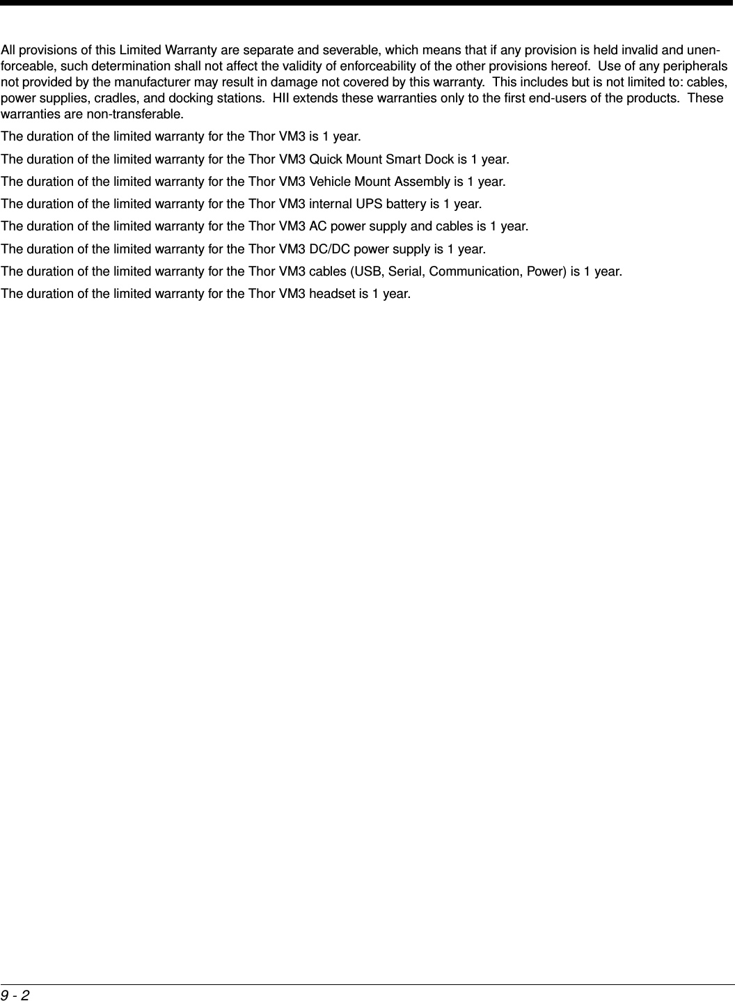 9 - 2All provisions of this Limited Warranty are separate and severable, which means that if any provision is held invalid and unen-forceable, such determination shall not affect the validity of enforceability of the other provisions hereof.  Use of any peripherals not provided by the manufacturer may result in damage not covered by this warranty.  This includes but is not limited to: cables, power supplies, cradles, and docking stations.  HII extends these warranties only to the first end-users of the products.  These warranties are non-transferable.The duration of the limited warranty for the Thor VM3 is 1 year.The duration of the limited warranty for the Thor VM3 Quick Mount Smart Dock is 1 year.The duration of the limited warranty for the Thor VM3 Vehicle Mount Assembly is 1 year.The duration of the limited warranty for the Thor VM3 internal UPS battery is 1 year.The duration of the limited warranty for the Thor VM3 AC power supply and cables is 1 year.The duration of the limited warranty for the Thor VM3 DC/DC power supply is 1 year.The duration of the limited warranty for the Thor VM3 cables (USB, Serial, Communication, Power) is 1 year.The duration of the limited warranty for the Thor VM3 headset is 1 year. 