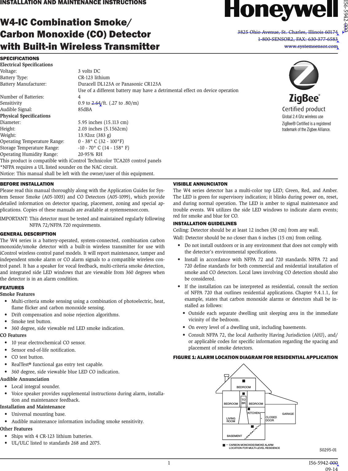 W4-IC Combination Smoke/ Carbon Monoxide (CO) Detector  with Built-in Wireless TransmitterINSTALLATION AND MAINTENANCE INSTRUCTIONS3825 Ohio Avenue, St. Charles, Illinois 601741-800-SENSOR2, FAX: 630-377-6583www.systemsensor.comBEFORE INSTALLATIONPlease read this manual thoroughly along with the Application Guides for Sys-tem Sensor Smoke (A05-1003) and CO Detectors (A05-1099), which provide detailed information on detector spacing, placement, zoning and special ap-plications. Copies of these manuals are available at systemsensor.com.IMPORTANT:  This detector must be tested and maintained regularly following NFPA 72/NFPA 720 requirements. GENERAL DESCRIPTIONThe W4 series is a battery-operated, system-connected, combination carbon monoxide/smoke detector with a built-in wireless transmitter for use with iControl wireless control panel models. It will report maintenance, tamper and independent smoke alarm or CO alarm signals to a compatible wireless con-trol panel. It has a speaker for vocal feedback, multi-criteria smoke detection, and integrated side LED windows that are viewable from 360 degrees when the detector is in an alarm condition.FEATURESSmoke Features•  Multi-criteria smoke sensing using a combination of photoelectric, heat, flame flicker and carbon monoxide sensing.•  Drift compensation and noise rejection algorithms.•  Smoke test button.•  360 degree, side viewable red LED smoke indication.CO Features•  10 year electrochemical CO sensor.•  Sensor end-of-life notification. •  CO test button.•  RealTest® functional gas entry test capable.•  360 degree, side viewable blue LED CO indication.Audible Annunciation•  Local integral sounder.•  Voice speaker provides supplemental instructions during alarm, installa-tion and maintenance feedback.Installation and Maintenance•  Universal mounting base. •  Audible maintenance information including smoke sensitivity.Other Features•  Ships with 4 CR-123 lithium batteries. •  UL/ULC listed to standards 268 and 2075. SPECIFICATIONS Electrical SpecificationsVoltage:  3 volts DCBattery Type:   CR-123 lithium Battery Manufacturer:  Duracell DL123A or Panasonic CR123A    Use of a different battery may have a detrimental effect on device operation Number of Batteries:  4 Sensitivity  0.9 to 2.64/ft. (.27 to .80/m)Audible Signal:  85dBAPhysical SpecificationsDiameter:  5.95 inches (15.113 cm)Height:  2.03 inches (5.1562cm)Weight:  13.92oz (383 g)Operating Temperature Range:  0 - 38° C (32 - 100°F)Storage Temperature Range:  -10 - 70° C (14 - 158° F)Operating Humidity Range:  20-95% RHThis product is compatible with iControl Technicolor TCA203 control panels*NFPA requires a UL listed sounder on the NAC circuit. Notice:  This manual shall be left with the owner/user of this equipment.I56-5942-000VISIBLE ANNUNCIATONThe W4 series detector has a multi-color top LED; Green, Red, and Amber. The LED is green for supervisory indication; it blinks during power on, reset, and during normal operation. The LED is amber to signal maintenance and trouble events. W4 utilizes the side LED windows to indicate alarm events; red for smoke and blue for CO. INSTALLATION GUIDELINESCeiling: Detector should be at least 12 inches (30 cm) from any wall.Wall: Detector should be no closer than 6 inches (15 cm) from ceiling.•  Do not install outdoors or in any environment that does not comply with the detector’s environmental specifications.•  Install in accordance with NFPA 72 and 720 standards. NFPA 72 and 720 define standards for both commercial and residential installation of smoke and CO detectors. Local laws involving CO detection should also be considered.•  If the installation can be interpreted as residential, consult the section of NFPA 720 that outlines residential applications. Chapter 9.4.1.1, for example, states that carbon monoxide alarms or detectors shall be in-stalled as follows:•   Outside each separate dwelling unit sleeping area in the immediate vicinity of the bedroom.•  On every level of a dwelling unit, including basements.•   Consult NFPA 72, the local Authority Having Jurisdiction (AHJ), and/or applicable codes for specific information regarding the spacing and placement of smoke detectors.FIGURE 1: ALARM LOCATION DIAGRAM FOR RESIDENTIAL APPLICATION LIVINGROOMBEDROOM BEDROOMBEDROOMKITCHENTOBRCLOSEDDOORBASEMENTGARAGECARBON MONOXIDE/SMOKE ALARMLOCATION FOR MULTI-LEVEL RESIDENCE–   S0295-01Global 2.4 Ghz wireless useZigBee® Certified is a registered  trademark of the Zigbee Alliance.   1  I56-5942-000    09-14