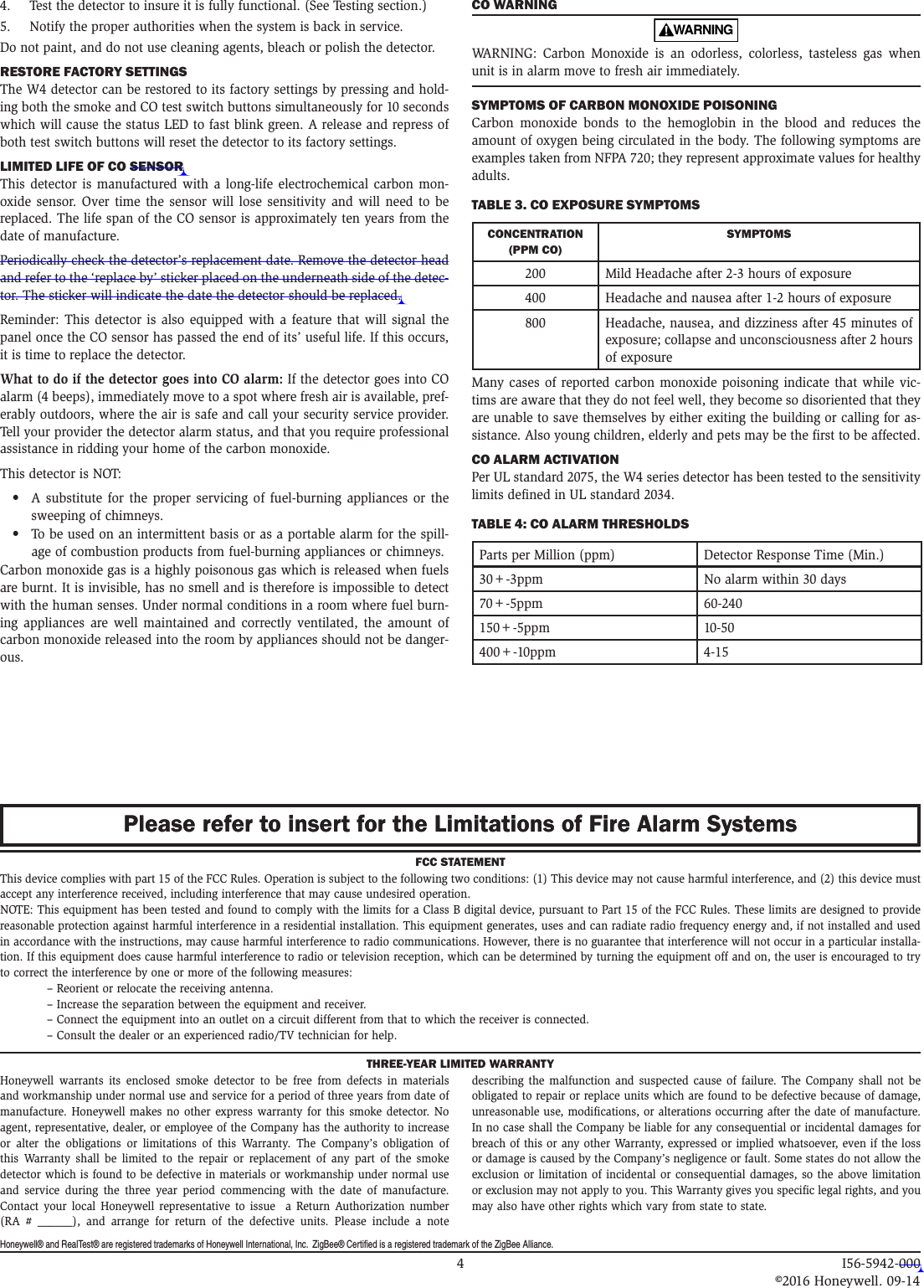 Honeywell® and RealTest® are registered trademarks of Honeywell International, Inc.  ZigBee® Certified is a registered trademark of the ZigBee Alliance. 4.   Test the detector to insure it is fully functional. (See Testing section.)5.   Notify the proper authorities when the system is back in service.Do not paint, and do not use cleaning agents, bleach or polish the detector.RESTORE FACTORY SETTINGSThe W4 detector can be restored to its factory settings by pressing and hold-ing both the smoke and CO test switch buttons simultaneously for 10 seconds which will cause the status LED to fast blink green. A release and repress of both test switch buttons will reset the detector to its factory settings. LIMITED LIFE OF CO SENSORThis detector is manufactured with a long-life electrochemical carbon mon-oxide sensor. Over time the sensor will lose sensitivity and will need to be replaced. The life span of the CO sensor is approximately ten years from the date of manufacture.Periodically check the detector’s replacement date. Remove the detector head and refer to the ‘replace by’ sticker placed on the underneath side of the detec-tor. The sticker will indicate the date the detector should be replaced.Reminder: This detector is also equipped with a feature that will signal the panel once the CO sensor has passed the end of its’ useful life. If this occurs, it is time to replace the detector.What to do if the detector goes into CO alarm: If the detector goes into CO alarm (4 beeps), immediately move to a spot where fresh air is available, pref-erably outdoors, where the air is safe and call your security service provider. Tell your provider the detector alarm status, and that you require professional assistance in ridding your home of the carbon monoxide. This detector is NOT:•  A substitute for the proper servicing of fuel-burning appliances or the sweeping of chimneys.•  To be used on an intermittent basis or as a portable alarm for the spill-age of combustion products from fuel-burning appliances or chimneys.Carbon monoxide gas is a highly poisonous gas which is released when fuels are burnt. It is invisible, has no smell and is therefore is impossible to detect with the human senses. Under normal conditions in a room where fuel burn-ing appliances are well maintained and correctly ventilated, the amount of carbon monoxide released into the room by appliances should not be danger-ous.CO WARNINGWARNING  WARNING: Carbon Monoxide is an odorless, colorless, tasteless gas when unit is in alarm move to fresh air immediately. SYMPTOMS OF CARBON MONOXIDE POISONINGCarbon monoxide bonds to the hemoglobin in the blood and reduces the amount of oxygen being circulated in the body. The following symptoms are examples taken from NFPA 720; they represent approximate values for healthy adults.TABLE 3. CO EXPOSURE SYMPTOMSCONCENTRATION (PPM CO)SYMPTOMS200 Mild Headache after 2-3 hours of exposure400 Headache and nausea after 1-2 hours of exposure800 Headache, nausea, and dizziness after 45 minutes of exposure; collapse and unconsciousness after 2 hours of exposureMany cases of reported carbon monoxide poisoning indicate that while vic-tims are aware that they do not feel well, they become so disoriented that they are unable to save themselves by either exiting the building or calling for as-sistance. Also young children, elderly and pets may be the first to be affected.CO ALARM ACTIVATIONPer UL standard 2075, the W4 series detector has been tested to the sensitivity limits defined in UL standard 2034.TABLE 4: CO ALARM THRESHOLDSParts per Million (ppm) Detector Response Time (Min.)30+-3ppm No alarm within 30 days70+-5ppm 60-240150+-5ppm 10-50400+-10ppm 4-15FCC STATEMENTThis device complies with part 15 of the FCC Rules. Operation is subject to the following two conditions: (1) This device may not cause harmful interference, and (2) this device must accept any interference received, including interference that may cause undesired operation.NOTE: This equipment has been tested and found to comply with the limits for a Class B digital device, pursuant to Part 15 of the FCC Rules. These limits are designed to provide reasonable protection against harmful interference in a residential installation. This equipment generates, uses and can radiate radio frequency energy and, if not installed and used in accordance with the instructions, may cause harmful interference to radio communications. However, there is no guarantee that interference will not occur in a particular installa-tion. If this equipment does cause harmful interference to radio or television reception, which can be determined by turning the equipment off and on, the user is encouraged to try to correct the interference by one or more of the following measures:  – Reorient or relocate the receiving antenna.  – Increase the separation between the equipment and receiver.  –  Connect the equipment into an outlet on a circuit different from that to which the receiver is connected.  – Consult the dealer or an experienced radio/TV technician for help.Please refer to insert for the Limitations of Fire Alarm SystemsPlease refer to insert for the Limitations of Fire Alarm SystemsTHREE-YEAR LIMITED WARRANTYHoneywell warrants its enclosed smoke detector to be free from defects in materials and workmanship under normal use and service for a period of three years from date of manufacture. Honeywell makes no other express warranty for this smoke detector. No agent, representative, dealer, or employee of the Company has the authority to increase or alter the obligations or limitations of this Warranty. The Company’s obligation of this Warranty shall be limited to the repair or replacement of any part of the smoke detector which is found to be defective in materials or workmanship under normal use and service during the three year period commencing with the date of manufacture.  Contact your local Honeywell representative to issue  a Return Authorization number (RA # ______), and arrange for return of the defective units. Please include a note describing the malfunction and suspected cause of failure. The Company shall not be obligated to repair or replace units which are found to be defective because of damage, unreasonable use, modifications, or alterations occurring after the date of manufacture. In no case shall the Company be liable for any consequential or incidental damages for breach of this or any other Warranty, expressed or implied whatsoever, even if the loss or damage is caused by the Company’s negligence or fault. Some states do not allow the exclusion or limitation of incidental or consequential damages, so the above limitation or exclusion may not apply to you. This Warranty gives you specific legal rights, and you may also have other rights which vary from state to state.  4 I56-5942-000   ©2016 Honeywell. 09-14