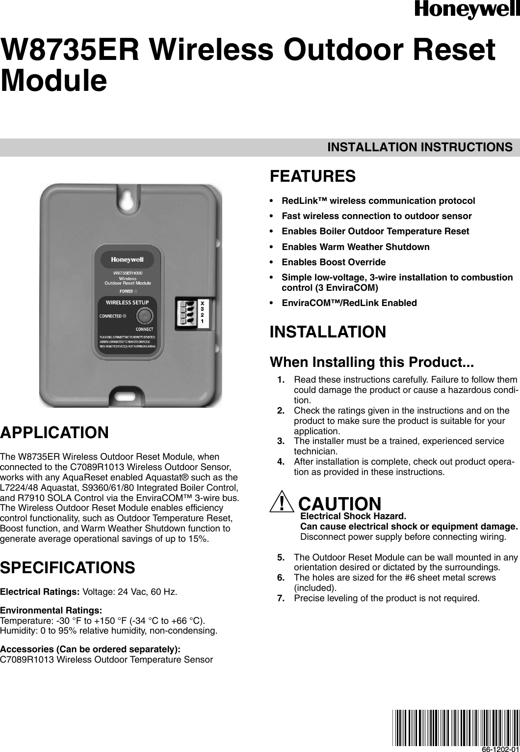 INSTALLATION INSTRUCTIONS66-1202-01W8735ER Wireless Outdoor Reset ModuleAPPLICATIONThe W8735ER Wireless Outdoor Reset Module, when connected to the C7089R1013 Wireless Outdoor Sensor, works with any AquaReset enabled Aquastat® such as the L7224/48 Aquastat, S9360/61/80 Integrated Boiler Control, and R7910 SOLA Control via the EnviraCOM™ 3-wire bus. The Wireless Outdoor Reset Module enables efficiency control functionality, such as Outdoor Temperature Reset, Boost function, and Warm Weather Shutdown function to generate average operational savings of up to 15%.SPECIFICATIONSElectrical Ratings: Voltage: 24 Vac, 60 Hz. Environmental Ratings: Temperature: -30 °F to +150 °F (-34 °C to +66 °C).Humidity: 0 to 95% relative humidity, non-condensing.Accessories (Can be ordered separately):C7089R1013 Wireless Outdoor Temperature Sensor FEATURES• RedLink™ wireless communication protocol• Fast wireless connection to outdoor sensor• Enables Boiler Outdoor Temperature Reset• Enables Warm Weather Shutdown• Enables Boost Override• Simple low-voltage, 3-wire installation to combustion control (3 EnviraCOM)• EnviraCOM™/RedLink EnabledINSTALLATIONWhen Installing this Product...1. Read these instructions carefully. Failure to follow them could damage the product or cause a hazardous condi-tion.2. Check the ratings given in the instructions and on the product to make sure the product is suitable for your application.3. The installer must be a trained, experienced service technician.4. After installation is complete, check out product opera-tion as provided in these instructions.CAUTIONElectrical Shock Hazard.Can cause electrical shock or equipment damage.Disconnect power supply before connecting wiring.5. The Outdoor Reset Module can be wall mounted in any orientation desired or dictated by the surroundings.6. The holes are sized for the #6 sheet metal screws (included).7. Precise leveling of the product is not required.