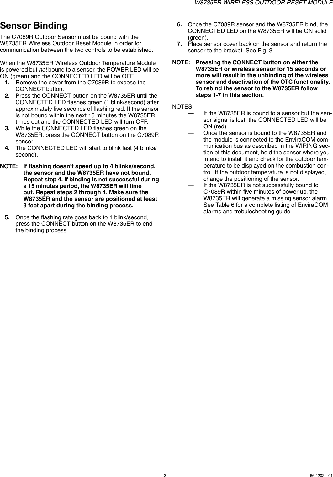 W8735ER WIRELESS OUTDOOR RESET MODULE366-1202—01Sensor BindingThe C7089R Outdoor Sensor must be bound with the W8735ER Wireless Outdoor Reset Module in order for communication between the two controls to be established.When the W8735ER Wireless Outdoor Temperature Module is powered but not bound to a sensor, the POWER LED will be ON (green) and the CONNECTED LED will be OFF.1. Remove the cover from the C7089R to expose the CONNECT button.2. Press the CONNECT button on the W8735ER until the CONNECTED LED flashes green (1 blink/second) after approximately five seconds of flashing red. If the sensor is not bound within the next 15 minutes the W8735ER times out and the CONNECTED LED will turn OFF.3. While the CONNECTED LED flashes green on the W8735ER, press the CONNECT button on the C7089R sensor.4. The CONNECTED LED will start to blink fast (4 blinks/second).NOTE: If flashing doesn’t speed up to 4 blinks/second, the sensor and the W8735ER have not bound. Repeat step 4. If binding is not successful during a 15 minutes period, the W8735ER will time              out. Repeat steps 2 through 4. Make sure the W8735ER and the sensor are positioned at least 3 feet apart during the binding process.5. Once the flashing rate goes back to 1 blink/second, press the CONNECT button on the W8735ER to end the binding process.6. Once the C7089R sensor and the W8735ER bind, the CONNECTED LED on the W8735ER will be ON solid (green).7. Place sensor cover back on the sensor and return the sensor to the bracket. See Fig. 3.NOTE: Pressing the CONNECT button on either the W8735ER or wireless sensor for 15 seconds or more will result in the unbinding of the wireless sensor and deactivation of the OTC functionality.  To rebind the sensor to the W8735ER follow steps 1-7 in this section.NOTES:— If the W8735ER is bound to a sensor but the sen-sor signal is lost, the CONNECTED LED will be ON (red).— Once the sensor is bound to the W8735ER and the module is connected to the EnviraCOM com-munication bus as described in the WIRING sec-tion of this document, hold the sensor where you intend to install it and check for the outdoor tem-perature to be displayed on the combustion con-trol. If the outdoor temperature is not displayed, change the positioning of the sensor.— If the W8735ER is not successfully bound to C7089R within five minutes of power up, the W8735ER will generate a missing sensor alarm.  See Table 6 for a complete listing of EnviraCOM alarms and trobuleshooting guide.