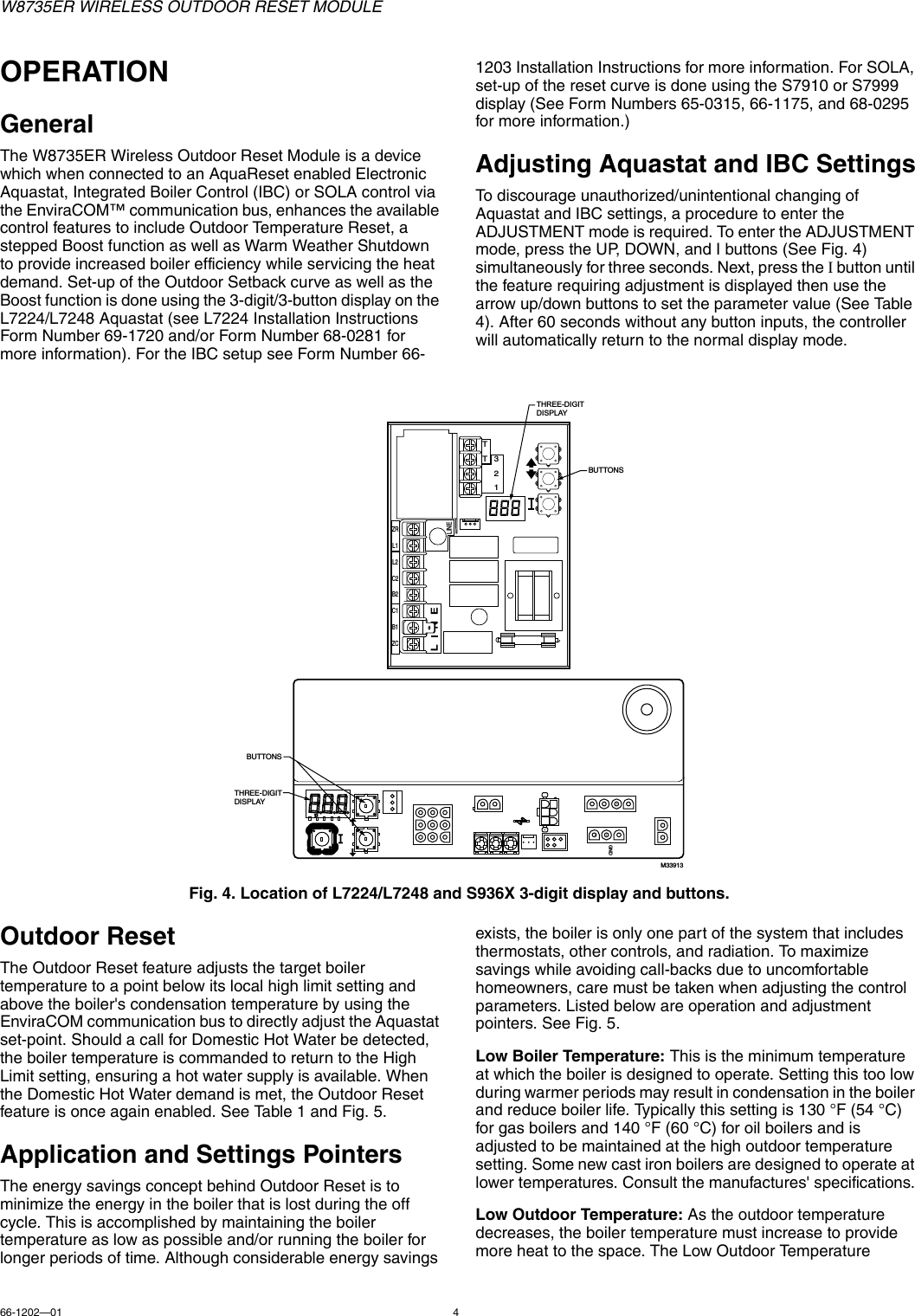 W8735ER WIRELESS OUTDOOR RESET MODULE66-1202—01 4OPERATIONGeneralThe W8735ER Wireless Outdoor Reset Module is a device which when connected to an AquaReset enabled Electronic Aquastat, Integrated Boiler Control (IBC) or SOLA control via the EnviraCOM™ communication bus, enhances the available control features to include Outdoor Temperature Reset, a stepped Boost function as well as Warm Weather Shutdown to provide increased boiler efficiency while servicing the heat demand. Set-up of the Outdoor Setback curve as well as the Boost function is done using the 3-digit/3-button display on the L7224/L7248 Aquastat (see L7224 Installation Instructions Form Number 69-1720 and/or Form Number 68-0281 for more information). For the IBC setup see Form Number 66-1203 Installation Instructions for more information. For SOLA, set-up of the reset curve is done using the S7910 or S7999 display (See Form Numbers 65-0315, 66-1175, and 68-0295 for more information.)Adjusting Aquastat and IBC SettingsTo discourage unauthorized/unintentional changing of Aquastat and IBC settings, a procedure to enter the ADJUSTMENT mode is required. To enter the ADJUSTMENT mode, press the UP, DOWN, and I buttons (See Fig. 4) simultaneously for three seconds. Next, press the I button until the feature requiring adjustment is displayed then use the arrow up/down buttons to set the parameter value (See Table 4). After 60 seconds without any button inputs, the controller will automatically return to the normal display mode.Fig. 4. Location of L7224/L7248 and S936X 3-digit display and buttons.Outdoor ResetThe Outdoor Reset feature adjusts the target boiler temperature to a point below its local high limit setting and above the boiler&apos;s condensation temperature by using the EnviraCOM communication bus to directly adjust the Aquastat set-point. Should a call for Domestic Hot Water be detected, the boiler temperature is commanded to return to the High Limit setting, ensuring a hot water supply is available. When the Domestic Hot Water demand is met, the Outdoor Reset feature is once again enabled. See Table 1 and Fig. 5.Application and Settings PointersThe energy savings concept behind Outdoor Reset is to minimize the energy in the boiler that is lost during the off cycle. This is accomplished by maintaining the boiler temperature as low as possible and/or running the boiler for longer periods of time. Although considerable energy savings exists, the boiler is only one part of the system that includes thermostats, other controls, and radiation. To maximize savings while avoiding call-backs due to uncomfortable homeowners, care must be taken when adjusting the control parameters. Listed below are operation and adjustment pointers. See Fig. 5.Low Boiler Temperature: This is the minimum temperature at which the boiler is designed to operate. Setting this too low during warmer periods may result in condensation in the boiler and reduce boiler life. Typically this setting is 130 °F (54 °C) for gas boilers and 140 °F (60 °C) for oil boilers and is adjusted to be maintained at the high outdoor temperature setting. Some new cast iron boilers are designed to operate at lower temperatures. Consult the manufactures&apos; specifications.Low Outdoor Temperature: As the outdoor temperature decreases, the boiler temperature must increase to provide more heat to the space. The Low Outdoor Temperature C1B1ZCL2LINEC2ZRL1B2TT321THREE-DIGIT DISPLAYBUTTONSM33913GNDBUTTONSTHREE-DIGIT DISPLAY