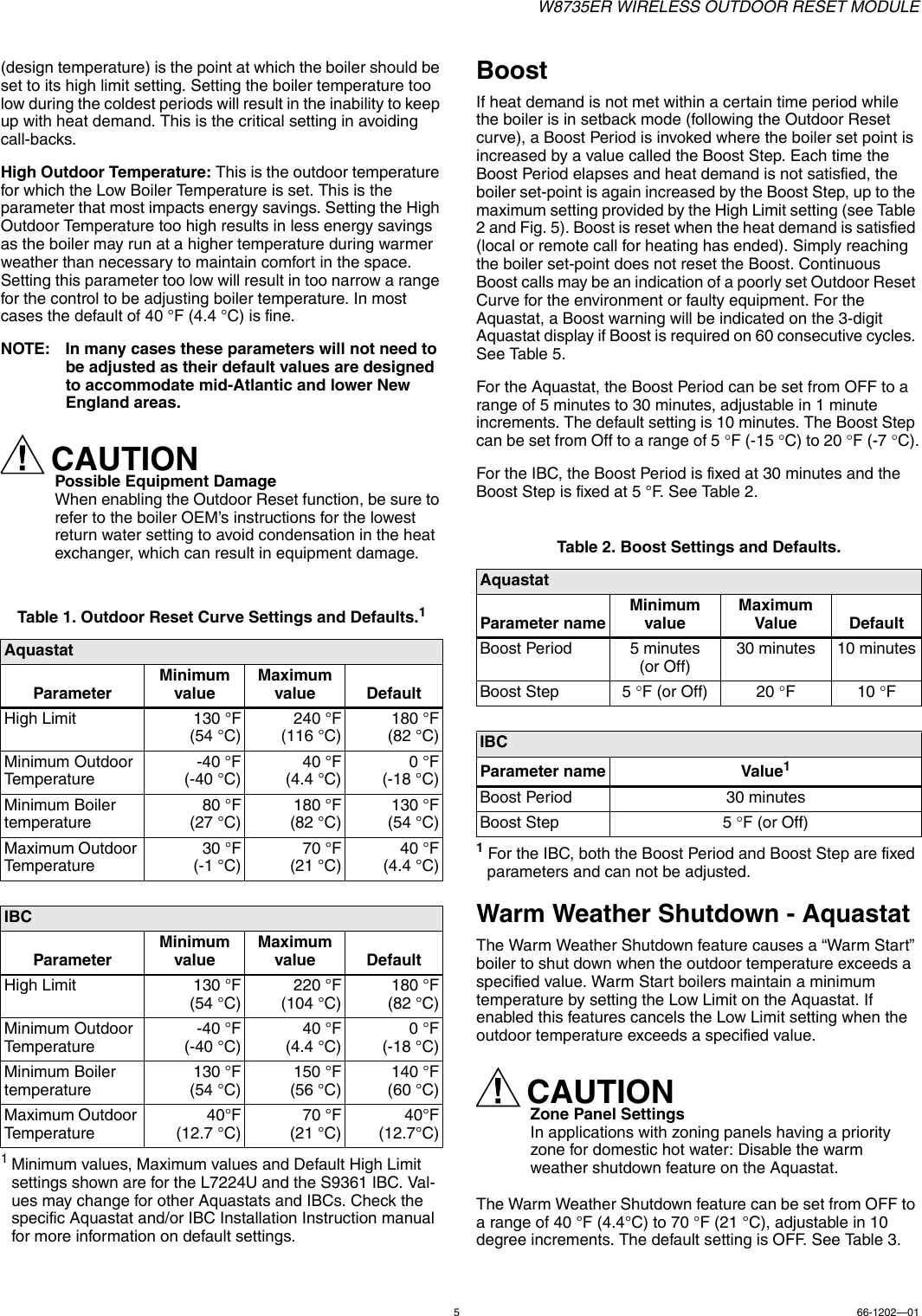 W8735ER WIRELESS OUTDOOR RESET MODULE566-1202—01(design temperature) is the point at which the boiler should be set to its high limit setting. Setting the boiler temperature too low during the coldest periods will result in the inability to keep up with heat demand. This is the critical setting in avoiding call-backs.High Outdoor Temperature: This is the outdoor temperature for which the Low Boiler Temperature is set. This is the parameter that most impacts energy savings. Setting the High Outdoor Temperature too high results in less energy savings as the boiler may run at a higher temperature during warmer weather than necessary to maintain comfort in the space. Setting this parameter too low will result in too narrow a range for the control to be adjusting boiler temperature. In most cases the default of 40 °F (4.4 °C) is fine.NOTE: In many cases these parameters will not need to be adjusted as their default values are designed to accommodate mid-Atlantic and lower New England areas.CAUTIONPossible Equipment DamageWhen enabling the Outdoor Reset function, be sure to refer to the boiler OEM’s instructions for the lowest return water setting to avoid condensation in the heat exchanger, which can result in equipment damage. 1Minimum values, Maximum values and Default High Limit settings shown are for the L7224U and the S9361 IBC. Val-ues may change for other Aquastats and IBCs. Check the specific Aquastat and/or IBC Installation Instruction manual for more information on default settings.BoostIf heat demand is not met within a certain time period while the boiler is in setback mode (following the Outdoor Reset curve), a Boost Period is invoked where the boiler set point is increased by a value called the Boost Step. Each time the Boost Period elapses and heat demand is not satisfied, the boiler set-point is again increased by the Boost Step, up to the maximum setting provided by the High Limit setting (see Table 2 and Fig. 5). Boost is reset when the heat demand is satisfied (local or remote call for heating has ended). Simply reaching the boiler set-point does not reset the Boost. Continuous Boost calls may be an indication of a poorly set Outdoor Reset Curve for the environment or faulty equipment. For the Aquastat, a Boost warning will be indicated on the 3-digit Aquastat display if Boost is required on 60 consecutive cycles. See Table 5.For the Aquastat, the Boost Period can be set from OFF to a range of 5 minutes to 30 minutes, adjustable in 1 minute increments. The default setting is 10 minutes. The Boost Step can be set from Off to a range of 5 F (-15 C) to 20 F (-7 C).For the IBC, the Boost Period is fixed at 30 minutes and the Boost Step is fixed at 5 °F. See Table 2.1 For the IBC, both the Boost Period and Boost Step are fixed parameters and can not be adjusted.Warm Weather Shutdown - AquastatThe Warm Weather Shutdown feature causes a “Warm Start” boiler to shut down when the outdoor temperature exceeds a specified value. Warm Start boilers maintain a minimum temperature by setting the Low Limit on the Aquastat. If enabled this features cancels the Low Limit setting when the outdoor temperature exceeds a specified value.CAUTIONZone Panel SettingsIn applications with zoning panels having a priority zone for domestic hot water: Disable the warm weather shutdown feature on the Aquastat.The Warm Weather Shutdown feature can be set from OFF to a range of 40 °F (4.4°C) to 70 °F (21 °C), adjustable in 10 degree increments. The default setting is OFF. See Table 3.Table 1. Outdoor Reset Curve Settings and Defaults.1AquastatParameterMinimum valueMaximum value DefaultHigh Limit 130 °F(54 °C)240 °F(116 °C)180 °F(82 °C)Minimum Outdoor Temperature-40 °F(-40 °C)40 °F(4.4 °C)0°F(-18 °C)Minimum Boiler temperature 80 °F(27 °C)180 °F(82 °C)130 °F(54 °C)Maximum Outdoor Temperature30 °F(-1 °C)70 °F(21 °C)40 °F(4.4 °C)IBCParameterMinimum valueMaximum value DefaultHigh Limit 130 °F(54 °C)220 °F(104 °C)180 °F(82 °C)Minimum Outdoor Temperature-40 °F(-40 °C)40 °F(4.4 °C)0°F(-18 °C)Minimum Boiler temperature 130 °F(54 °C)150 °F(56 °C)140 °F(60 °C)Maximum Outdoor Temperature40°F(12.7 °C)70 °F(21 °C)40°F(12.7°C)Table 2. Boost Settings and Defaults.AquastatParameter nameMinimum valueMaximum Value DefaultBoost Period 5 minutes (or Off)30 minutes 10 minutesBoost Step 5 F (or Off) 20 F10FIBCParameter name Value1Boost Period 30 minutesBoost Step 5 F (or Off)