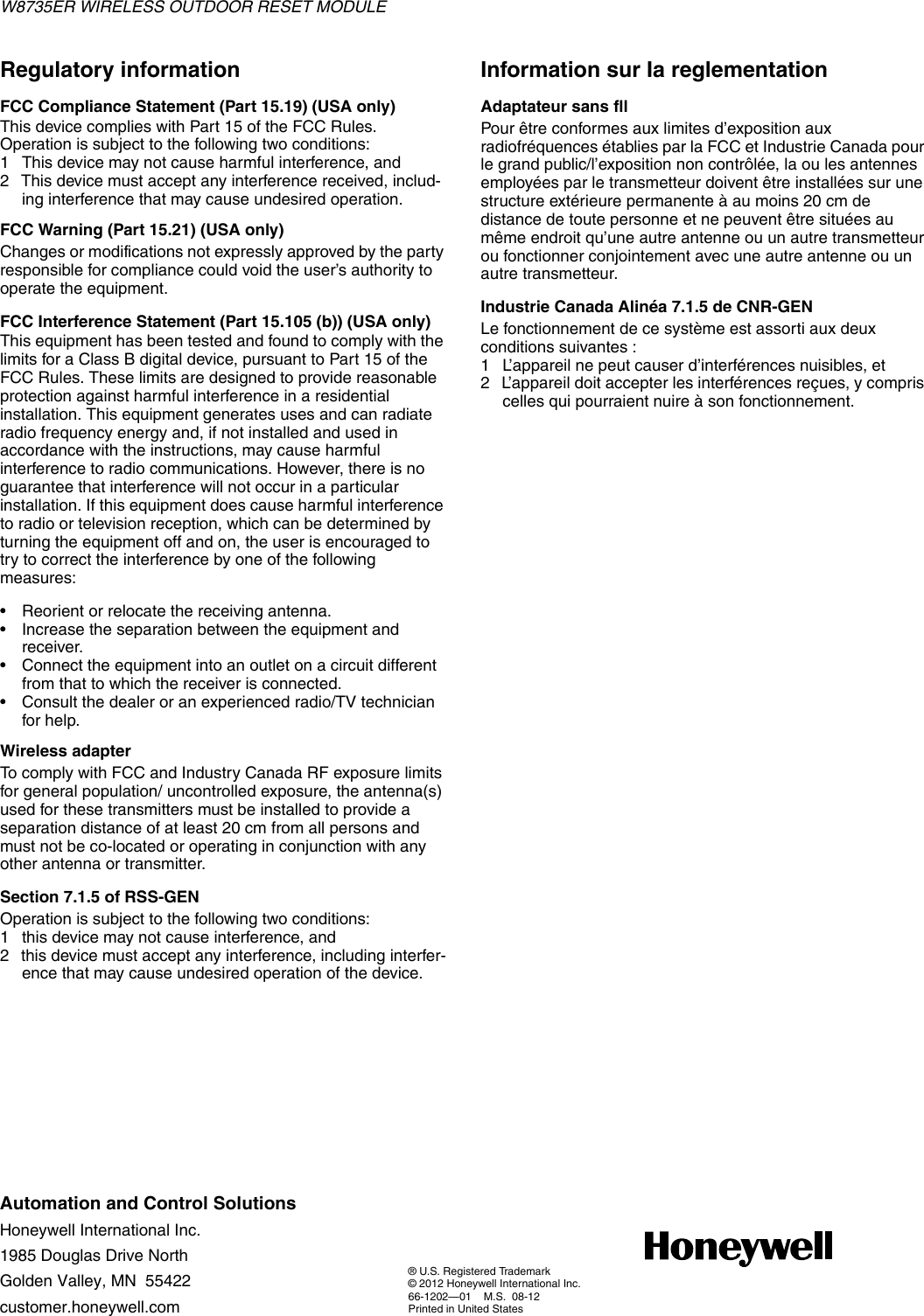 W8735ER WIRELESS OUTDOOR RESET MODULEAutomation and Control SolutionsHoneywell International Inc.1985 Douglas Drive NorthGolden Valley, MN  55422customer.honeywell.com® U.S. Registered Trademark© 2012 Honeywell International Inc.66-1202—01    M.S.  08-12 Printed in United StatesRegulatory informationFCC Compliance Statement (Part 15.19) (USA only)This device complies with Part 15 of the FCC Rules. Operation is subject to the following two conditions:1 This device may not cause harmful interference, and2 This device must accept any interference received, includ-ing interference that may cause undesired operation.FCC Warning (Part 15.21) (USA only)Changes or modifications not expressly approved by the party responsible for compliance could void the user’s authority to operate the equipment.FCC Interference Statement (Part 15.105 (b)) (USA only)This equipment has been tested and found to comply with the limits for a Class B digital device, pursuant to Part 15 of the FCC Rules. These limits are designed to provide reasonable protection against harmful interference in a residential installation. This equipment generates uses and can radiate radio frequency energy and, if not installed and used in accordance with the instructions, may cause harmful interference to radio communications. However, there is no guarantee that interference will not occur in a particular installation. If this equipment does cause harmful interference to radio or television reception, which can be determined by turning the equipment off and on, the user is encouraged to try to correct the interference by one of the following measures:• Reorient or relocate the receiving antenna.• Increase the separation between the equipment and receiver.• Connect the equipment into an outlet on a circuit different from that to which the receiver is connected.• Consult the dealer or an experienced radio/TV technician for help.Wireless adapterTo comply with FCC and Industry Canada RF exposure limits for general population/ uncontrolled exposure, the antenna(s) used for these transmitters must be installed to provide a separation distance of at least 20 cm from all persons and must not be co-located or operating in conjunction with any other antenna or transmitter.Section 7.1.5 of RSS-GENOperation is subject to the following two conditions:1 this device may not cause interference, and2 this device must accept any interference, including interfer-ence that may cause undesired operation of the device.Information sur Ia reglementationAdaptateur sans fllPour être conformes aux limites d’exposition aux radiofréquences établies par la FCC et Industrie Canada pour le grand public/l’exposition non contrôlée, la ou les antennes employées par le transmetteur doivent être installées sur une structure extérieure permanente à au moins 20 cm de distance de toute personne et ne peuvent être situées au même endroit qu’une autre antenne ou un autre transmetteur ou fonctionner conjointement avec une autre antenne ou un autre transmetteur.Industrie Canada Alinéa 7.1.5 de CNR-GENLe fonctionnement de ce système est assorti aux deux conditions suivantes :1 L’appareil ne peut causer d’interférences nuisibles, et2 L’appareil doit accepter les interférences reçues, y compris celles qui pourraient nuire à son fonctionnement.