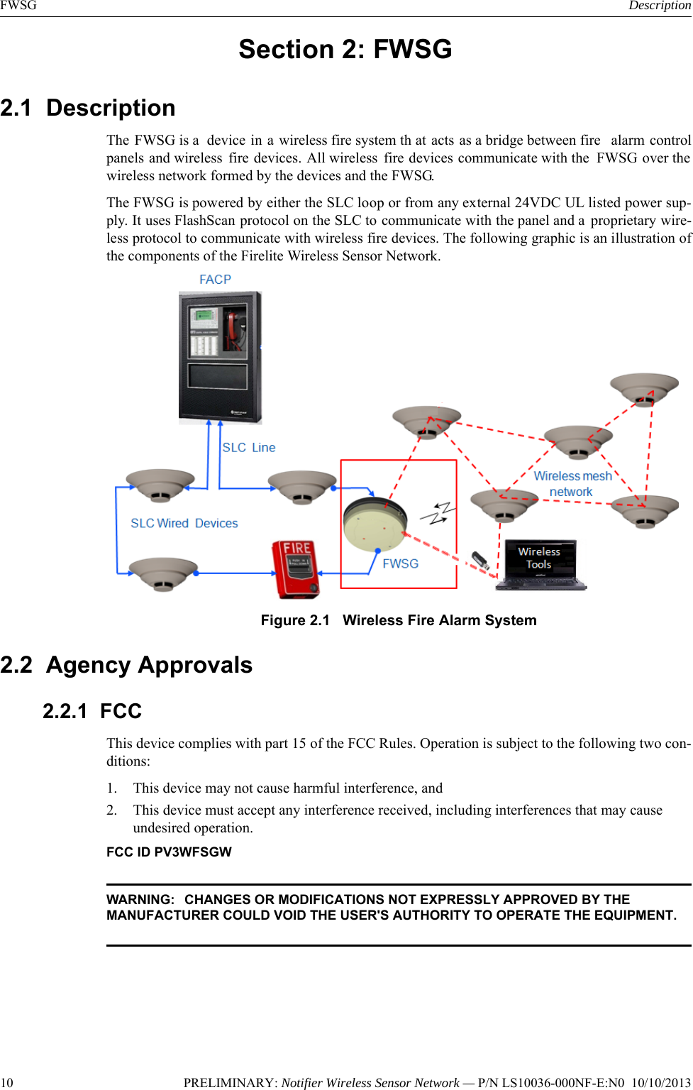 10 PRELIMINARY: Notifier Wireless Sensor Network — P/N LS10036-000NF-E:N0  10/10/2013FWSG DescriptionSection 2: FWSG2.1  Description The FWSG is a  device in a wireless fire system th at acts as a bridge between fire  alarm controlpanels and wireless fire devices. All wireless fire devices communicate with the  FWSG over thewireless network formed by the devices and the FWSG.The FWSG is powered by either the SLC loop or from any external 24VDC UL listed power sup-ply. It uses FlashScan protocol on the SLC to communicate with the panel and a  proprietary wire-less protocol to communicate with wireless fire devices. The following graphic is an illustration ofthe components of the Firelite Wireless Sensor Network.Figure 2.1   Wireless Fire Alarm System 2.2  Agency Approvals2.2.1  FCCThis device complies with part 15 of the FCC Rules. Operation is subject to the following two con-ditions: 1. This device may not cause harmful interference, and  2. This device must accept any interference received, including interferences that may cause undesired operation.FCC ID PV3WFSGWWARNING:  CHANGES OR MODIFICATIONS NOT EXPRESSLY APPROVED BY THE MANUFACTURER COULD VOID THE USER&apos;S AUTHORITY TO OPERATE THE EQUIPMENT.