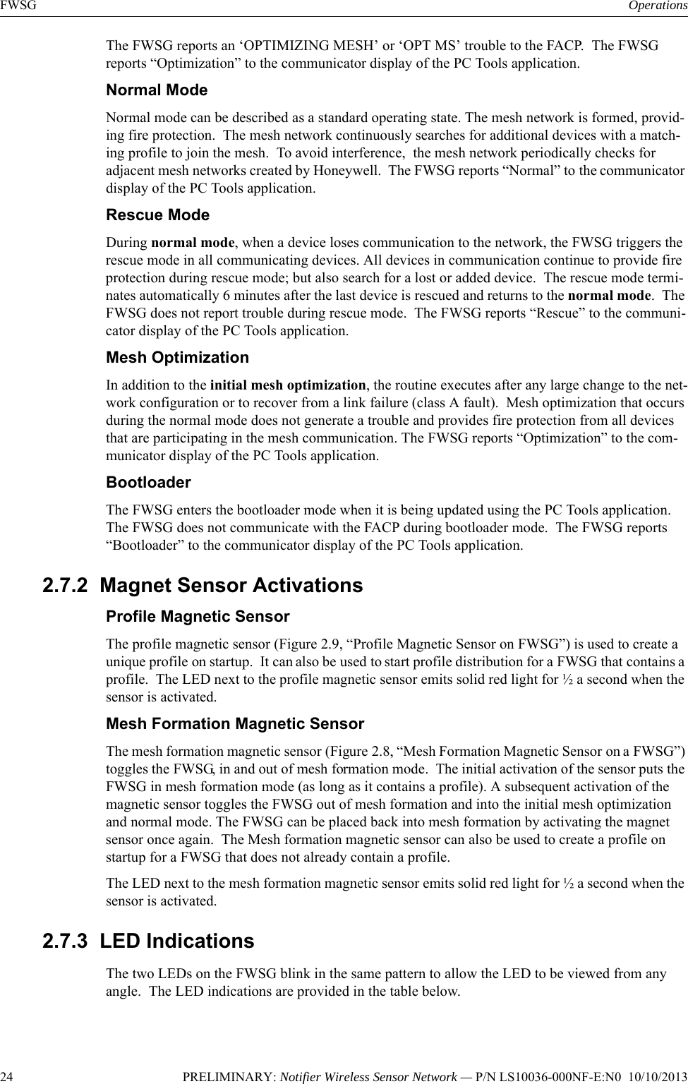 24 PRELIMINARY: Notifier Wireless Sensor Network — P/N LS10036-000NF-E:N0  10/10/2013FWSG OperationsThe FWSG reports an ‘OPTIMIZING MESH’ or ‘OPT MS’ trouble to the FACP.  The FWSG reports “Optimization” to the communicator display of the PC Tools application.Normal ModeNormal mode can be described as a standard operating state. The mesh network is formed, provid-ing fire protection.  The mesh network continuously searches for additional devices with a match-ing profile to join the mesh.  To avoid interference,  the mesh network periodically checks for adjacent mesh networks created by Honeywell.  The FWSG reports “Normal” to the communicator display of the PC Tools application.Rescue ModeDuring normal mode, when a device loses communication to the network, the FWSG triggers the rescue mode in all communicating devices. All devices in communication continue to provide fire protection during rescue mode; but also search for a lost or added device.  The rescue mode termi-nates automatically 6 minutes after the last device is rescued and returns to the normal mode.  The FWSG does not report trouble during rescue mode.  The FWSG reports “Rescue” to the communi-cator display of the PC Tools application.Mesh OptimizationIn addition to the initial mesh optimization, the routine executes after any large change to the net-work configuration or to recover from a link failure (class A fault).  Mesh optimization that occurs during the normal mode does not generate a trouble and provides fire protection from all devices that are participating in the mesh communication. The FWSG reports “Optimization” to the com-municator display of the PC Tools application.BootloaderThe FWSG enters the bootloader mode when it is being updated using the PC Tools application.  The FWSG does not communicate with the FACP during bootloader mode.  The FWSG reports “Bootloader” to the communicator display of the PC Tools application.2.7.2  Magnet Sensor ActivationsProfile Magnetic SensorThe profile magnetic sensor (Figure 2.9, “Profile Magnetic Sensor on FWSG”) is used to create a unique profile on startup.  It can also be used to start profile distribution for a FWSG that contains a profile.  The LED next to the profile magnetic sensor emits solid red light for ½ a second when the sensor is activated.Mesh Formation Magnetic SensorThe mesh formation magnetic sensor (Figure 2.8, “Mesh Formation Magnetic Sensor on a FWSG”) toggles the FWSG, in and out of mesh formation mode.  The initial activation of the sensor puts the FWSG in mesh formation mode (as long as it contains a profile). A subsequent activation of the magnetic sensor toggles the FWSG out of mesh formation and into the initial mesh optimization and normal mode. The FWSG can be placed back into mesh formation by activating the magnet sensor once again.  The Mesh formation magnetic sensor can also be used to create a profile on startup for a FWSG that does not already contain a profile.The LED next to the mesh formation magnetic sensor emits solid red light for ½ a second when the sensor is activated. 2.7.3  LED IndicationsThe two LEDs on the FWSG blink in the same pattern to allow the LED to be viewed from any angle.  The LED indications are provided in the table below.