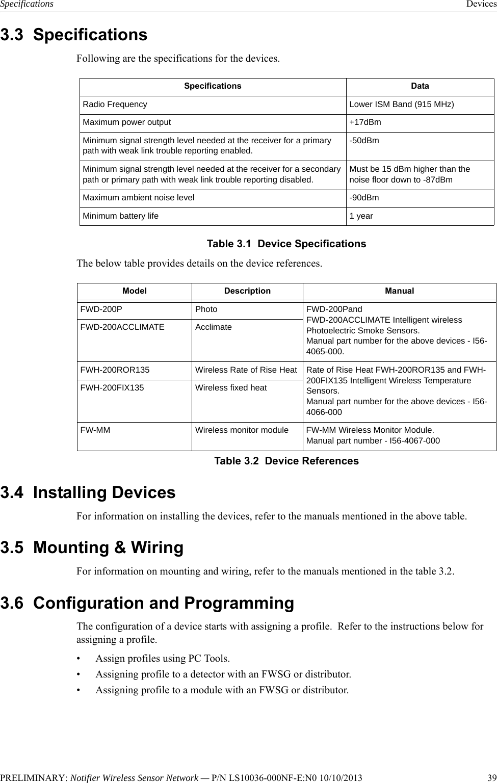 PRELIMINARY: Notifier Wireless Sensor Network — P/N LS10036-000NF-E:N0 10/10/2013   39Specifications Devices3.3  SpecificationsFollowing are the specifications for the devices.Table 3.1  Device SpecificationsThe below table provides details on the device references.3.4  Installing DevicesFor information on installing the devices, refer to the manuals mentioned in the above table.3.5  Mounting &amp; WiringFor information on mounting and wiring, refer to the manuals mentioned in the table 3.2.3.6  Configuration and ProgrammingThe configuration of a device starts with assigning a profile.  Refer to the instructions below for assigning a profile. • Assign profiles using PC Tools.• Assigning profile to a detector with an FWSG or distributor.• Assigning profile to a module with an FWSG or distributor.Specifications DataRadio Frequency Lower ISM Band (915 MHz)Maximum power output +17dBmMinimum signal strength level needed at the receiver for a primary path with weak link trouble reporting enabled.-50dBmMinimum signal strength level needed at the receiver for a secondary path or primary path with weak link trouble reporting disabled.Must be 15 dBm higher than the noise floor down to -87dBmMaximum ambient noise level -90dBmMinimum battery life 1 yearModel Description ManualFWD-200P Photo FWD-200Pand FWD-200ACCLIMATE Intelligent wireless Photoelectric Smoke Sensors. Manual part number for the above devices - I56-4065-000.FWD-200ACCLIMATE AcclimateFWH-200ROR135 Wireless Rate of Rise Heat Rate of Rise Heat FWH-200ROR135 and FWH-200FIX135 Intelligent Wireless Temperature Sensors.Manual part number for the above devices - I56-4066-000FWH-200FIX135 Wireless fixed heatFW-MM Wireless monitor module FW-MM Wireless Monitor Module.Manual part number - I56-4067-000Table 3.2  Device References